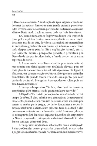 Jacob Lorber
176


o Oceano à essa bacia. A infiltração da água salgada secando no
decorrer das épocas, formou-se uma grande cratera e pelos repe­
tidos terremotos se deslocaram partes soltas do terreno, caindo no
abismo. Deste modo o solo se tornou cada vez mais fino e fraco.
       4. Quando nesta época foi provocado um leve tremor de
terra pelos espíritos brutos, em consequência de uma reação
de almas maldosas que, devido à sua inclinação materialista
se encontram geralmente nas furnas do sub-solo, – o terreno
todo despencou-se para lá. Eis a explicação natural, em si,
não somente natural, porquanto prevista e permitida por
Deus desde tempos incalculáveis, a fim de despertar os maus
espíritos do sono.
       5. Assim, nada nesta Terra acontece puramente natural,
mas sempre em plena ligação com finalidade elevada; pois em
todo planeta o elemento espiritual está rigorosamente ligado à
Natureza, em constante ação recíproca, fato que ireis assimilar
completamente quando fordes renascidos em espírito, pela ação
praticada dentro do Evangelho. Agora podemos voltar, pois em
casa haverá novidades.”
       6. Indaga o hospedeiro: “Senhor, não conviria chamar os
camponeses para orientá-los do grande milagre ocorrido?”
       7. Digo Eu: “Deixa isto por enquanto; amanhã ainda haverá
tempo de sobra. É claro admitir-se a estupefação de teu pessoal;
entretanto, pouco lucrará com isto para suas almas sensuais, por
serem na maior parte gregos, portanto, ignorantes e supersti­
ciosos e atribuirão o efeito, a um tal semi-deus. Mais fácil é, eles
quererem orientar-te acerca do motivo de tal fenômeno, do que
tu conseguires fazê-lo; e caso digas ter Eu, o filho do carpinteiro
de Nazareth, operado o milagre, ridicularizar-te-ão ou dirão estar
Eu em contacto com semi-deus.
       8. Tais pessoas ainda não se acham aptas para a aceitação do
Reino do Céu; têm que ser preparadas com cuidado e capacitadas
a julgar todos os fenômenos da Natureza de modo mais razoável,
 