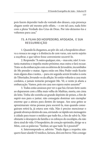 O Grande Evangelho de João – Volume VI
                                                                  177


pois fazem depender tudo da vontade dos deuses, cuja presença
alegam sentir até mesmo pelo olfato, – e em tal caso, nada feito
com a plena Verdade dos Céus de Deus. Por isto deixemo-los e
voltemos para casa.”

      73. A FILHA DO HOsPEDEIRO, AFOGADA, E suA
         REssuRREIÇÃO

       1. Quando lá chegamos, ao pôr-do-sol, o hospedeiro obser­
va a ressaca no auge e à distância de cem varas, um navio sujeito
a soçobrar, e que talvez fosse conveniente socorrê-lo.
       2. Respondo: “A outro qualquer, sim, – mas este, não! A ven­
tania matutina o impeliu muito próximo; mas outra o fará recuar.
Trata-se da embarcação com os esbirros de Jerusalém, incumbidos
de Me prender e matar. Agora estão em Meu Poder onde ficarão
mais alguns dias e noites, – para em seguida serem levados à costa
de Tiberíades, livrando-os da aflição. Só então voltarão a casa mais
cordatos, e jamais tentarão perseguir-Me. Vê, o vento já afasta a
embarcação. Vamos, pois em casa nos espera outro assunto!”
       3. Todos estão ansiosos por ver o que há e levam forte susto
ao depararem com a filha mais velha de Mathias, morta, em cima
do leito. Tinha ido sozinha ao grande depósito de peixes, a fim de
suprir-nos para o jantar; não conseguiu dominar um exemplar
enorme que a atirara para dentro do tanque. Aos seus gritos se
aproximaram várias pessoas para socorrê-la, mas quando conse­
guiram retirá-la, já estava sem vida. Não é preciso mencionar o
grande alvoroço dentro de casa, enviando-se rápido um mensageiro
à cidade para trazer o médico que tudo fez, a fim de salvá-la. Não
obstante o desespero da família e os esforços do esculápio, ela não
dava sinal de vida. O hospedeiro, de coração oprimido, dirige-se a
Mim, com as palavras: “Senhor, sei que tudo Te é possível!”
       4. Interrompendo-o, advirto: “Nada digas a respeito; não
quero fazer alarde! O médico, fariseu, dirá em breve: Não consigo
 
