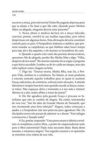 Jacob Lorber
178


socorrer a moça, pois está morta! Então lhe pagarás depressa para
que se afaste, e Eu farei o que Me cabe. Quando puser Minhas
Mãos na afogada, ninguém deverá estar presente!”
       5. Nessa altura o médico declara ter a moça falecido;
conviria, porém, envolvê-la em toalhas aquecidas, pois talvez
despertasse em algumas horas. Esta afirmação deveria constituir
consolo para os pais. O hospedeiro indeniza o médico, que pro­
mete mandar as carpideiras; ao que Mathias aduz haver tempo
para isso até o dia seguinte, e ele mesmo se incumbiria do caso.
       6. Quando o quarto está vazio das pessoas desnecessárias,
aproximo-Me da afogada, ponho-lhe Minha Mão e digo: “Filha,
desperta de teu sono!” No mesmo instante ela se ergue e pergunta
o que havia sucedido. Lembra-se de ter caído no tanque, mas não
sabe explicar como chegara ao leito.
       7. Digo Eu: “Estavas morta, Minha filha, mas Eu, a Pró­
pria Vida, restituo-te a existência. No futuro, sê mais prudente
e executa somente aqueles trabalhos para os quais te assistem
forças suficientes, do contrário, sofrerás outro desastre. A atitude
laboriosa é sempre louvável; mas quando excede as forças, torna-
se tolice. Não esqueças disto e transmite-o à tua mãe e irmãos!
Mostra-te a eles, todos aflitos e tratai do jantar!”
       8. Ela Me agradece pela grande Graça e procura os fa­
miliares que não se contêm de alegria. Ela então, testemunha
de viva voz: “Isto foi obra do Grande Mestre de Nazareth, que
nos recomenda uma farta refeição!” Alegres, todos começam a
ajudar e o hospedeiro não tem palavras para agradecer-Me. Os
discípulos novos não param de admirar-se e dizem: “Este milagre
convenceria o Templo todo!”
       9. Eu, porém, respondo: “Uma prova maior e idêntica revol­
tará os templários contra Mim, a ponto de empreenderem tudo
para o Meu extermínio! Nada mais necessito dizer. Basta deste
assunto, e estejamos alegres.” Em seguida ceiamos e os apóstolos
se entretêm com relatos de sua vida.
 
