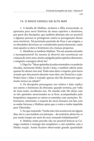 O Grande Evangelho de João – Volume VI
                                                                  179


      74. O NAVIO FARIsEu EM ALTO MAR

        1. A família de Mathias, inclusive a filha ressuscitada, se
aproxima para ouvir histórias de maus espíritos e demônios,
por parte dos discípulos, que também afirmam não ser possível
a algumas pessoas se protegerem contra as perseguições desses
seres invisíveis. Tal permissão partindo de Deus é um enigma, e
os obsedados deveriam ser considerados particularmente, tanto
mais quanto se dava o fenômeno em crianças pequenas.
        2. Manifesta-se também Mathias: “Eis um assunto estranho
e incompreensível! Eu mesmo já observei tais ocorrências em
crianças de cinco anos, muito castigadas pelos espíritos obsessores,
e ninguém conseguia aliviá-las.”
        3. Digo Eu: “Meus apóstolos já estão orientados e te poderão
elucidar, mormente Pedro, Jacob e João, e também sabem tanto
quanto Eu afastar esse mal. Nada mais direi a respeito, pois havia
avisado que descansaria durante esses dias, em Doutrina e ação.
Podeis fazer e falar à vontade; apenas não Me denuncieis aqui e
muito menos na cidade!”
        4. Os discípulos prosseguem nos relatos e João explica
aos outros o fenômeno da obsessão; quando termina, por volta
de meia-noite, recolhemo-nos. De manhã cedo Me dirijo com
os três apóstolos mencionados ao ar livre, acompanhados pelo
hospedeiro, enquanto os outros se entretêm com anotações. Pa­
lestramos, entretanto, a respeito do navio farisaico em luta com
as ondas furiosas; e Mathias opina que o vento o tenha impelido
para Tiberíades.
        5. Ao que respondo: “Ainda não; isto acontecerá em alguns
dias, isto é, caso mudem sua intenção, – do contrário, deixa-los-ei
por muito tempo em meio do mar, remando baldadamente!”
        6. Mathias então percebe não ser possível brincar-se Co­
migo; também é inimigo dos templários e está satisfeito com a
Minha reação. Assim ficamos observando grande quantidade
 