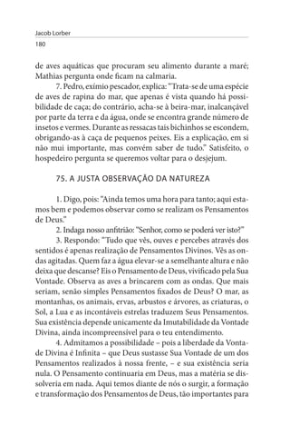 Jacob Lorber
180


de aves aquáticas que procuram seu alimento durante a maré;
Mathias pergunta onde ficam na calmaria.
      7. Pedro, exímio pescador, explica: “Trata-se de uma espécie
de aves de rapina do mar, que apenas é vista quando há possi­
bilidade de caça; do contrário, acha-se à beira-mar, inalcançável
por parte da terra e da água, onde se encontra grande número de
insetos e vermes. Durante as ressacas tais bichinhos se escondem,
obrigando-as à caça de pequenos peixes. Eis a explicação, em si
não mui importante, mas convém saber de tudo.” Satisfeito, o
hospedeiro pergunta se queremos voltar para o desjejum.

       75. A JusTA OBsERVAÇÃO DA NATuREZA

       1. Digo, pois: “Ainda temos uma hora para tanto; aqui esta-
mos bem e podemos observar como se realizam os Pensamentos
de Deus.”
       2. Indaga nosso anfitrião: “Senhor, como se poderá ver isto?”
       3. Respondo: “Tudo que vês, ouves e percebes através dos
sentidos é apenas realização de Pensamentos Divinos. Vês as on­
das agitadas. Quem faz a água elevar-se a semelhante altura e não
deixa que descanse? Eis o Pensamento de Deus, vivificado pela Sua
Vontade. Observa as aves a brincarem com as ondas. Que mais
seriam, senão simples Pensamentos fixados de Deus? O mar, as
montanhas, os animais, ervas, arbustos e árvores, as criaturas, o
Sol, a Lua e as incontáveis estrelas traduzem Seus Pensamentos.
Sua existência depende unicamente da Imutabilidade da Vontade
Divina, ainda incompreensível para o teu entendimento.
       4. Admitamos a possibilidade – pois a liberdade da Vonta­
de Divina é Infinita – que Deus sustasse Sua Vontade de um dos
Pensamentos realizados à nossa frente, – e sua existência seria
nula. O Pensamento continuaria em Deus, mas a matéria se dis­
solveria em nada. Aqui temos diante de nós o surgir, a formação
e transformação dos Pensamentos de Deus, tão importantes para
 