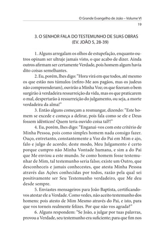 O Grande Evangelho de João – Volume VI
                                                                  19


      3. O sENHOR FALA DO TEsTEMuNHO DE suAs OBRAs
                       (EV. JOÃO 5, 28-39)

       1. Alguns arregalam os olhos de estupefação, enquanto ou­
tros opinam ser ultraje jamais visto, o que acabo de dizer. Ainda
outros afirmam ser certamente Verdade, pois homem algum havia
dito coisas semelhantes.
       2. Eu, porém, lhes digo: “Hora virá em que todos, até mesmo
os que estão nos túmulos (refiro-Me aos pagãos, mas os judeus
não compreenderam), ouvirão a Minha Voz; os que fizeram o bem
surgirão à verdadeira ressurreição da vida, mas os que praticarem
o mal, despertarão à ressurreição do julgamento, ou seja, a morte
verdadeira da alma!”
       3. Então alguns começam a resmungar, dizendo: “Este ho­
mem se excede e começa a delirar, pois fala como se ele e Deus
fossem idênticos! Quem teria ouvido coisa tal?!”
       4. Eu, porém, lhes digo: “Enganai-vos com este critério de
Minha Pessoa, pois como simples homem nada consigo fazer.
Ouço, entretanto, constantemente a Voz do Pai em Mim e ajo,
falo e julgo de acordo; deste modo, Meu Julgamento é certo
porque cumpro não Minha Vontade humana, e sim a do Pai
que Me enviou a este mundo. Se como homem fosse testemu­
nhar de Mim, tal testemunho seria falso; existe um Outro, que
desconheceis e jamais conhecestes, que atesta Minha Pessoa
através das Ações conhecidas por todos, razão pela qual sei
positivamente ser Seu Testemunho verdadeiro, que Me deu
desde sempre.
       5. Enviastes mensageiros para João Baptista, certificando-
vos atestar ele a Verdade. Como vedes, não aceito testemunho dos
homens: pois atesto de Mim Mesmo através do Pai, e isto, para
que vos torneis realmente felizes. Por que não vos agrada?”
       6. Alguns respondem: “Se João, a julgar por tuas palavras,
provou a Verdade, seu testemunho era suficiente; para que fim nos
 