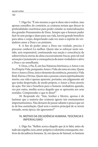 Jacob Lorber
182


       7. Digo Eu: “É isto mesmo; o que te disse não é ordem, mas
apenas conselho; do contrário, as criaturas teriam que descer às
profundidades marítimas para poder estudar as materializações
dos grandes Pensamentos de Deus. Sempre que o homem puder
fazê-lo sem perigo e dano para sua vida, haverá grande benefício
para alma e corpo, despertando cada vez mais o espírito do ver­
dadeiro amor a Deus e ao próximo.
       8. A fim de poder amar a Deus em verdade, preciso é
procurar conhecê-Lo melhor. Quem não se esforçar neste sen­
tido, será responsável, continuando sua noção e consciência da
sobrevivência eterna da alma excessivamente fracas; pois tal real
sensação é justamente a consequência do amor verdadeiro e ativo
a Deus e ao semelhante.
       9. Deus, o Pai, É, em Sua Natureza Intrínseca, o Amor e em
Si a Própria Vida, porquanto Amor e Vida são uma só coisa. Quem
tiver o Amor a Deus, único elemento da existência, possuirá a Vida
Real, Eterna e Divina. Quem não o possuir, estará espiritualmente
morto; sua vida é apenas aparente, portanto, um julgamento até
que tenha despertado, de modo próprio, o Amor a Deus através
da ação. Por isto é benefício para o homem verdadeiro quando,
vez por outra, medita acerca daquilo que se apresenta aos seus
sentidos. Compreendes o que te disse?”
       10. Responde ele: “Sim, Senhor e Mestre, apenas é de
lastimar que a maioria das criaturas ignore tais ensinamentos
importantíssimos. Não deixarei de passar adiante o pouco que sei
às de boa assimilação. Qual será o motivo principal de se terem
tornado, nesta época, tão ignorantes?”

       76. MOTIVO DA DECADÊNCIA HuMANA. TEOCRACIA E
           IMPERIALIsMO

       1. Digo Eu: “Reflete acerca daquilo que já te falei; antes de
tudo são orgulho, ócio, amor-próprio e o domínio consequente, mo­
tivos da decadência humana. Já, em épocas de Samuel, os homens
 