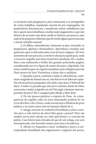 O Grande Evangelho de João – Volume VI
                                                                 183


se tornaram mais preguiçosos, pois começaram a se envergonhar
de certos trabalhos, mandando executá-los por empregados. Os
proprietários descansavam e mandavam outros trabalharem por
eles e quem mais trabalhasse, recebia maior pagamento, o que não
deixava de ser justo; mas desse modo se formou, aos poucos, uma
espécie de pequenos soberanos que de modo algum queria executar
o menor trabalho manual.
        2. Os filhos, naturalmente, imitavam os pais, tornando-se
preguiçosos, egoístas e dominadores. Aprendiam a mandar, sem
quererem sujar as delicadas mãos com serviços vulgares. Tal vício
aumentou de ano para ano, e em breve alcançou aquele grau, onde
o excessivo orgulho não mais encontrava satisfação. Ele, o judeu,
fitava com melancolia o brilho dos grandes potentados pagãos,
considerando um rei a figura de maior elevação e dignidade. Em
suma, também quis um regente mundano, pois o Regime puro de
Deus através de Seus Visionários e Juízes não o satisfazia.
        3. Quando o povo, contrário a todas as advertências, conti­
nuava exigindo de Samuel um rei, este fiel servo de Jehovah expôs-
Lhe tal incoerência porquanto não sabia o que fazer. E Jehovah lhe
disse: A todos os pecados que este povo cometeu diante de Mim,
acrescenta o maior, exigindo um rei! Vai ungir o homem mais im­
portante do povo! Ele o castigará pelo ultraje a Mim feito!
        4. Eis em poucas palavras a resposta de Deus. As conse­
quências do orgulho cada vez mais alimentado, poderás ler no
Livro dos Reis e da Crônica, onde encontrarás a História do povo
judaico, e na maior parte tens tal situação diante de ti.
        5. Amigo, somente na verdadeira humildade se acha o cami­
nho para a vida interna da alma! Mas quem a possui? Nem um
simples servo, pois calcula seu valor pela honra e o conceito do
patrão. Caso forem mais elevados de que de um colega, este será
menosprezado, não havendo motivo para troca de palavras.
        6. Afirmo-te: Enquanto o amor verdadeiro e puro e a cor­
respondente humildade não organizarem o regímen dos povos,
 