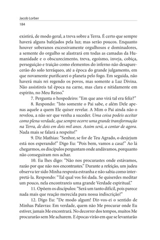 Jacob Lorber
184


existirá, de modo geral, a treva sobre a Terra. É certo que sempre
haverá alguns bafejados pela luz; mas serão poucos. Enquanto
houver soberanos excessivamente orgulhosos e dominadores,
a semente do orgulho se alastrará em todas as camadas da Hu­
manidade e o obscurecimento, treva, egoísmo, inveja, cobiça,
perseguição e traição como elementos do inferno não desapare­
cerão do solo terráqueo, até a época do grande julgamento, em
que novamente purificarei o planeta pelo fogo. Em seguida, não
haverá mais rei regendo os povos, mas somente a Luz Divina.
Não assistireis tal época na carne, mas clara e nitidamente em
espírito, no Meu Reino.”
       7. Pergunta o hospedeiro: “Em que ano virá tal era feliz?”
       8. Respondo: “Isto somente o Pai sabe, e além Dele ape­
nas aquele a quem Ele quiser revelar. A Mim o Pai ainda não o
revelou, a não ser que venha a suceder. Uma coisa podeis aceitar
como plena verdade, que sempre ocorre uma grande transformação
na Terra, de dois em dois mil anos. Assim será, a contar de agora.
Nada mais se falará a respeito!”
       9. Diz Mathias: “Senhor, se for de Teu Agrado, o desjejum
está nos esperando!” Digo Eu: “Pois bem, vamos a casa!” Ao lá
chegarmos, os discípulos perguntam onde andávamos, porquanto
não conseguiram nos achar.
       10. Eu lhes digo: “Não nos procurastes onde estávamos,
razão por que não nos encontrastes.” Durante a refeição, um judeu
observa ter sido Minha resposta estranha e não sabia como inter­
pretá-la. Respondo: “Tal qual vos foi dada. Se quiserdes meditar
um pouco, nela encontrareis uma grande Verdade espiritual.”
       11. Opõem os discípulos: “Será um tanto difícil, pois parece
nada mais que reação merecida para nossa indiscrição!”
       12. Digo Eu: “De modo algum! Dir-vos-ei o sentido de
Minhas Palavras: Em verdade, quem não Me procurar onde Eu
estiver, jamais Me encontrará. No decorrer dos tempos, muitos Me
procurarão sem Me acharem. E épocas virão em que se levantarão
 