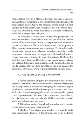 O Grande Evangelho de João – Volume VI
                                                                  185


muitos falsos profetas e Messias, dizendo: Eis aqui o Ungido!,
ou: Lá está Ele! Justamente lá onde alegarem Minha Presença, de
modo algum estarei. Quem Me procurar onde houver o menor
vestígio de mundanismo, não Me achará, mas sim, apenas aque­
le que Me procurar no Amor, humildade e renúncia verdadeiros,
achar-Me-á sempre e por toda parte.
       13. Procuraste-Me um tanto aborrecidos, porque não vos
avisei para onde iria. Isto não foi o justo local para Me procurardes
espiritualmente em vosso íntimo, razão por que não Me encon­
trastes externamente! Não se relaciona à vossa posição quanto a
Mim, mas vos demonstrou a situação futura. Por isto deve todo
doutrinador formar suas palavras em todas as ocasiões, ainda
mesmo em coisas de somenos importância, de modo tal, a servi­
rem de base a um ensinamento novo e importante. No Reino dos
espíritos puros diante de Deus, tereis que prestar contas palavra
por palavra, futilmente pronunciada, sendo desclassificados na
luz da Verdade Divina!” Esta advertência não é do agrado dos
discípulos, entretanto, grava-se profundamente em suas almas.

      77. NAs REDONDEZAs DE CAPERNAuM

       1. Após o desjejum dirigimo-nos a um monte bastante alto,
perto de Capernaum. O taverneiro e sua filha ressuscitada também
nos acompanham, e ele ordena ao empregado para levar algum
provimento, porquanto Eu lhe dissera que ficaríamos lá, em cima,
até à noite. Por outro empregado manda ele entregar dois peixes
como regalo ao reitor. Subimos, pois, o monte em poucas horas,
de cuja altura se avista parte do Mar Galileu, inclusive o navio
ainda a se debater contra as ondas.
       2. Diz o hospedeiro: “Aqueles desvairados por certo não
terão mais provimento e passam fome!”
       3. Replico: “Têm algum pão úmido, – e é quanto basta
para sua maldade! Todavia, já desistiram de seu plano medonho
 