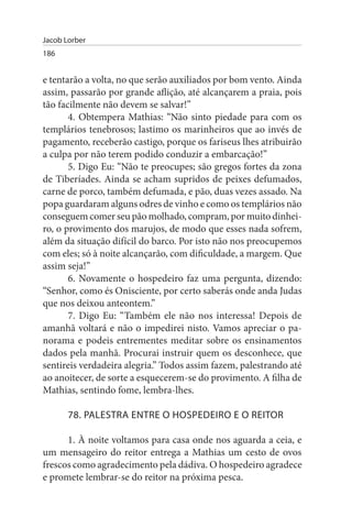 Jacob Lorber
186


e tentarão a volta, no que serão auxiliados por bom vento. Ainda
assim, passarão por grande aflição, até alcançarem a praia, pois
tão facilmente não devem se salvar!”
       4. Obtempera Mathias: “Não sinto piedade para com os
templários tenebrosos; lastimo os marinheiros que ao invés de
pagamento, receberão castigo, porque os fariseus lhes atribuirão
a culpa por não terem podido conduzir a embarcação!”
       5. Digo Eu: “Não te preocupes; são gregos fortes da zona
de Tiberíades. Ainda se acham supridos de peixes defumados,
carne de porco, também defumada, e pão, duas vezes assado. Na
popa guardaram alguns odres de vinho e como os templários não
conseguem comer seu pão molhado, compram, por muito dinhei­
ro, o provimento dos marujos, de modo que esses nada sofrem,
além da situação difícil do barco. Por isto não nos preocupemos
com eles; só à noite alcançarão, com dificuldade, a margem. Que
assim seja!”
       6. Novamente o hospedeiro faz uma pergunta, dizendo:
“Senhor, como és Onisciente, por certo saberás onde anda Judas
que nos deixou anteontem.”
       7. Digo Eu: “Também ele não nos interessa! Depois de
amanhã voltará e não o impedirei nisto. Vamos apreciar o pa­
norama e podeis entrementes meditar sobre os ensinamentos
dados pela manhã. Procurai instruir quem os desconhece, que
sentireis verdadeira alegria.” Todos assim fazem, palestrando até
ao anoitecer, de sorte a esquecerem-se do provimento. A filha de
Mathias, sentindo fome, lembra-lhes.

       78. PALEsTRA ENTRE O HOsPEDEIRO E O REITOR

      1. À noite voltamos para casa onde nos aguarda a ceia, e
um mensageiro do reitor entrega a Mathias um cesto de ovos
frescos como agradecimento pela dádiva. O hospedeiro agradece
e promete lembrar-se do reitor na próxima pesca.
 