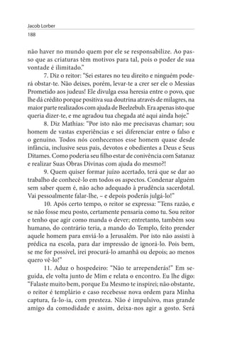 Jacob Lorber
188


não haver no mundo quem por ele se responsabilize. Ao pas­
so que as criaturas têm motivos para tal, pois o poder de sua
vontade é ilimitado.”
       7. Diz o reitor: “Sei estares no teu direito e ninguém pode­
rá obstar-te. Não deixes, porém, levar-te a crer ser ele o Messias
Prometido aos judeus! Ele divulga essa heresia entre o povo, que
lhe dá crédito porque positiva sua doutrina através de milagres, na
maior parte realizados com ajuda de Beelzebub. Era apenas isto que
queria dizer-te, e me agradou tua chegada até aqui ainda hoje.”
       8. Diz Mathias: “Por isto não me precisavas chamar; sou
homem de vastas experiências e sei diferenciar entre o falso e
o genuíno. Todos nós conhecemos esse homem quase desde
infância, inclusive seus pais, devotos e obedientes a Deus e Seus
Ditames. Como poderia seu filho estar de conivência com Satanaz
e realizar Suas Obras Divinas com ajuda do mesmo?!
       9. Quem quiser formar juízo acertado, terá que se dar ao
trabalho de conhecê-lo em todos os aspectos. Condenar alguém
sem saber quem é, não acho adequado à prudência sacerdotal.
Vai pessoalmente falar-lhe, – e depois poderás julgá-lo!”
       10. Após certo tempo, o reitor se expressa: “Tens razão, e
se não fosse meu posto, certamente pensaria como tu. Sou reitor
e tenho que agir como manda o dever; entretanto, também sou
humano, do contrário teria, a mando do Templo, feito prender
aquele homem para enviá-lo a Jerusalém. Por isto não assisti à
prédica na escola, para dar impressão de ignorá-lo. Pois bem,
se me for possível, irei procurá-lo amanhã ou depois; ao menos
quero vê-lo!”
       11. Aduz o hospedeiro: “Não te arrependerás!” Em se­
guida, ele volta junto de Mim e relata o encontro. Eu lhe digo:
“Falaste muito bem, porque Eu Mesmo te inspirei; não obstante,
o reitor é templário e caso recebesse nova ordem para Minha
captura, fa-lo-ia, com presteza. Não é impulsivo, mas grande
amigo da comodidade e assim, deixa-nos agir a gosto. Será
 