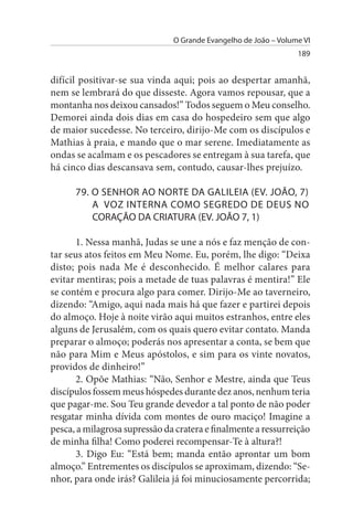 O Grande Evangelho de João – Volume VI
                                                                 189


difícil positivar-se sua vinda aqui; pois ao despertar amanhã,
nem se lembrará do que disseste. Agora vamos repousar, que a
montanha nos deixou cansados!” Todos seguem o Meu conselho.
Demorei ainda dois dias em casa do hospedeiro sem que algo
de maior sucedesse. No terceiro, dirijo-Me com os discípulos e
Mathias à praia, e mando que o mar serene. Imediatamente as
ondas se acalmam e os pescadores se entregam à sua tarefa, que
há cinco dias descansava sem, contudo, causar-lhes prejuízo.

      79. O sENHOR AO NORTE DA GALILEIA (EV. JOÃO, 7)
          A VOZ INTERNA COMO sEGREDO DE DEus NO
          CORAÇÃO DA CRIATuRA (EV. JOÃO 7, 1)

       1. Nessa manhã, Judas se une a nós e faz menção de con­
tar seus atos feitos em Meu Nome. Eu, porém, lhe digo: “Deixa
disto; pois nada Me é desconhecido. É melhor calares para
evitar mentiras; pois a metade de tuas palavras é mentira!” Ele
se contém e procura algo para comer. Dirijo-Me ao taverneiro,
dizendo: “Amigo, aqui nada mais há que fazer e partirei depois
do almoço. Hoje à noite virão aqui muitos estranhos, entre eles
alguns de Jerusalém, com os quais quero evitar contato. Manda
preparar o almoço; poderás nos apresentar a conta, se bem que
não para Mim e Meus apóstolos, e sim para os vinte novatos,
providos de dinheiro!”
       2. Opõe Mathias: “Não, Senhor e Mestre, ainda que Teus
discípulos fossem meus hóspedes durante dez anos, nenhum teria
que pagar-me. Sou Teu grande devedor a tal ponto de não poder
resgatar minha dívida com montes de ouro maciço! Imagine a
pesca, a milagrosa supressão da cratera e finalmente a ressurreição
de minha filha! Como poderei recompensar-Te à altura?!
       3. Digo Eu: “Está bem; manda então aprontar um bom
almoço.” Entrementes os discípulos se aproximam, dizendo: “Se­
nhor, para onde irás? Galileia já foi minuciosamente percorrida;
 
