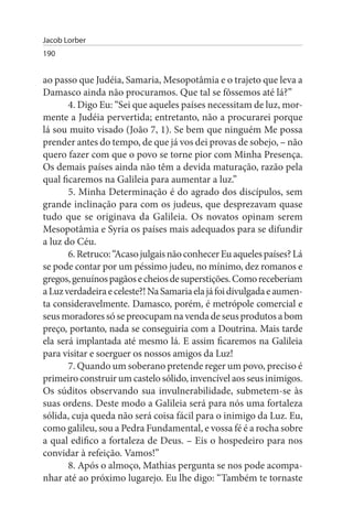 Jacob Lorber
190


ao passo que Judéia, Samaria, Mesopotâmia e o trajeto que leva a
Damasco ainda não procuramos. Que tal se fôssemos até lá?”
       4. Digo Eu: “Sei que aqueles países necessitam de luz, mor­
mente a Judéia pervertida; entretanto, não a procurarei porque
lá sou muito visado (João 7, 1). Se bem que ninguém Me possa
prender antes do tempo, de que já vos dei provas de sobejo, – não
quero fazer com que o povo se torne pior com Minha Presença.
Os demais países ainda não têm a devida maturação, razão pela
qual ficaremos na Galileia para aumentar a luz.”
       5. Minha Determinação é do agrado dos discípulos, sem
grande inclinação para com os judeus, que desprezavam quase
tudo que se originava da Galileia. Os novatos opinam serem
Mesopotâmia e Syria os países mais adequados para se difundir
a luz do Céu.
       6. Retruco: “Acaso julgais não conhecer Eu aqueles países? Lá
se pode contar por um péssimo judeu, no mínimo, dez romanos e
gregos, genuínos pagãos e cheios de superstições. Como receberiam
a Luz verdadeira e celeste?! Na Samaria ela já foi divulgada e aumen­
ta consideravelmente. Damasco, porém, é metrópole comercial e
seus moradores só se preocupam na venda de seus produtos a bom
preço, portanto, nada se conseguiria com a Doutrina. Mais tarde
ela será implantada até mesmo lá. E assim ficaremos na Galileia
para visitar e soerguer os nossos amigos da Luz!
       7. Quando um soberano pretende reger um povo, preciso é
primeiro construir um castelo sólido, invencível aos seus inimigos.
Os súditos observando sua invulnerabilidade, submetem-se às
suas ordens. Deste modo a Galileia será para nós uma fortaleza
sólida, cuja queda não será coisa fácil para o inimigo da Luz. Eu,
como galileu, sou a Pedra Fundamental, e vossa fé é a rocha sobre
a qual edifico a fortaleza de Deus. – Eis o hospedeiro para nos
convidar à refeição. Vamos!”
       8. Após o almoço, Mathias pergunta se nos pode acompa­
nhar até ao próximo lugarejo. Eu lhe digo: “Também te tornaste
 