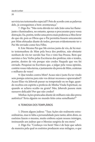 Jacob Lorber
20


serviria teu testemunho especial?! Pois de acordo com as palavras
dele, já conseguimos a bem-aventurança.”
       7. Digo Eu: “Não resta dúvida ter sido João uma luz flame­
jante e iluminadora, no entanto, apenas o procurastes para vossa
distração. Eu, porém, tenho uma prova mais poderosa a Meu favor
do que ele; pois as Obras que o Pai permitiu fossem unicamente
por Mim efetuadas diante de todos, provam evidentemente ter o
Pai Me enviado como Seu Filho.
       8. Este Mesmo Pai que Me enviou junto de vós, de há mui­
to testemunhou de Mim pela boca dos profetas, não obstante
nenhum de vós ter ouvido Sua Voz e visto Sua Pessoa. Bem que
ouvistes o Seu Verbo pelas Escrituras dos profetas; não o tendes,
porém, dentro de vós porque não credes Naquele que vos foi
enviado. Pesquisai na Escritura que, a julgar pela vossa opinião,
contém vossa vida eterna, e justamente ela prova de Mim, centenas
e milhares de vezes!
       9. Que tendes contra Mim? Acaso não é justo Eu ter vindo
sem pompa externa para não vos deixar receosos e apavorados?!
Acaso Elias viu Jehovah passar na tempestade ou no fogo, quan­
do recebeu em espírito a profecia de Minha Vinda Espiritual, ou
quando se achava oculto na gruta? Não, Jehovah passou num
sussurro delicado! Por que não credes?
       Minhas Ações praticadas diante de milhares não dão prova
autêntica? Teria alguém no mundo feito coisa semelhante?”

       4. TEIMOsIA DOs TEMPLÁRIOs

      1. Dizem alguns judeus: “Tuas Ações são realmente extra­
ordinárias, mas te falta a personalidade para tanto; além disto, os
essênios fazem o mesmo, muito embora sejam nossos inimigos,
insinuando aos judeus que o Messias surgiria de seu meio.”
      2. Digo Eu: “Conheço-vos bem! Não é de hoje que sabeis
da maneira pela qual os essênios produzem seus milagres, o que
 