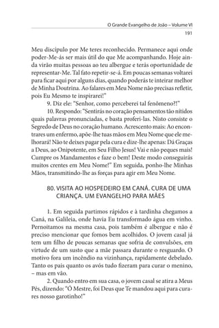 O Grande Evangelho de João – Volume VI
                                                                 191


Meu discípulo por Me teres reconhecido. Permanece aqui onde
poder-Me-ás ser mais útil do que Me acompanhando. Hoje ain­
da virão muitas pessoas ao teu albergue e terás oportunidade de
representar-Me. Tal fato repetir-se-á. Em poucas semanas voltarei
para ficar aqui por alguns dias, quando poderás te inteirar melhor
de Minha Doutrina. Ao falares em Meu Nome não precisas refletir,
pois Eu Mesmo te inspirarei!”
       9. Diz ele: “Senhor, como perceberei tal fenômeno?!”
       10. Respondo: “Sentirás no coração pensamentos tão nítidos
quais palavras pronunciadas, e basta proferi-las. Nisto consiste o
Segredo de Deus no coração humano. Acrescento mais: Ao encon­
trares um enfermo, apõe-lhe tuas mãos em Meu Nome que ele me­
lhorará! Não te deixes pagar pela cura e dize-lhe apenas: Dá Graças
a Deus, ao Onipotente, em Seu Filho Jesus! Vai e não peques mais!
Cumpre os Mandamentos e faze o bem! Deste modo conseguirás
muitos crentes em Meu Nome!” Em seguida, ponho-lhe Minhas
Mãos, transmitindo-lhe as forças para agir em Meu Nome.

      80. VIsITA AO HOsPEDEIRO EM CANÁ. CuRA DE uMA
          CRIANÇA. uM EVANGELHO PARA MÃEs

       1. Em seguida partimos rápidos e à tardinha chegamos a
Caná, na Galileia, onde havia Eu transformado água em vinho.
Pernoitamos na mesma casa, pois também é albergue e não é
preciso mencionar que fomos bem acolhidos. O jovem casal já
tem um filho de poucas semanas que sofria de convulsões, em
virtude de um susto que a mãe passara durante o resguardo. O
motivo fora um incêndio na vizinhança, rapidamente debelado.
Tanto os pais quanto os avós tudo fizeram para curar o menino,
– mas em vão.
       2. Quando entro em sua casa, o jovem casal se atira a Meus
Pés, dizendo: “Ó Mestre, foi Deus que Te mandou aqui para cura­
res nosso garotinho!”
 
