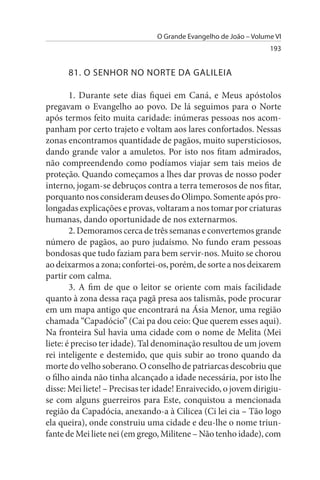 O Grande Evangelho de João – Volume VI
                                                                  193


      81. O sENHOR NO NORTE DA GALILEIA

        1. Durante sete dias fiquei em Caná, e Meus apóstolos
pregavam o Evangelho ao povo. De lá seguimos para o Norte
após termos feito muita caridade: inúmeras pessoas nos acom­
panham por certo trajeto e voltam aos lares confortados. Nessas
zonas encontramos quantidade de pagãos, muito supersticiosos,
dando grande valor a amuletos. Por isto nos fitam admirados,
não compreendendo como podíamos viajar sem tais meios de
proteção. Quando começamos a lhes dar provas de nosso poder
interno, jogam-se debruços contra a terra temerosos de nos fitar,
porquanto nos consideram deuses do Olimpo. Somente após pro­
longadas explicações e provas, voltaram a nos tomar por criaturas
humanas, dando oportunidade de nos externarmos.
        2. Demoramos cerca de três semanas e convertemos grande
número de pagãos, ao puro judaísmo. No fundo eram pessoas
bondosas que tudo faziam para bem servir-nos. Muito se chorou
ao deixarmos a zona; confortei-os, porém, de sorte a nos deixarem
partir com calma.
        3. A fim de que o leitor se oriente com mais facilidade
quanto à zona dessa raça pagã presa aos talismãs, pode procurar
em um mapa antigo que encontrará na Ásia Menor, uma região
chamada “Capadócio” (Cai pa dou ceio: Que querem esses aqui).
Na fronteira Sul havia uma cidade com o nome de Melita (Mei
liete: é preciso ter idade). Tal denominação resultou de um jovem
rei inteligente e destemido, que quis subir ao trono quando da
morte do velho soberano. O conselho de patriarcas descobriu que
o filho ainda não tinha alcançado a idade necessária, por isto lhe
disse: Mei liete! – Precisas ter idade! Enraivecido, o jovem dirigiu-
se com alguns guerreiros para Este, conquistou a mencionada
região da Capadócia, anexando-a à Cilicea (Ci lei cia – Tão logo
ela queira), onde construiu uma cidade e deu-lhe o nome triun­
fante de Mei liete nei (em grego, Militene – Não tenho idade), com
 