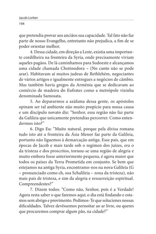 Jacob Lorber
194


que pretendia provar aos anciãos sua capacidade. Tal fato não faz
parte de nosso Evangelho, entretanto não prejudica, a fim de se
poder orientar melhor.
       4. Dessa cidade, em direção a Leste, existia uma importan­
te cordilheira na fronteira da Syria, onde precisamente viviam
aqueles pagãos. De lá caminhamos para Sudoeste e alcançamos
uma cidade chamada Chotinodora – (No canto não se pode
arar). Habitavam aí muitos judeus de Bethlehém, negociantes
de vários artigos e igualmente entregues a negócios de câmbio.
Mas também havia gregos da Armênia que se dedicavam ao
comércio de madeira do Eufrates como a metrópole vizinha
denominada Samosata.
       5. Ao depararmos a azáfama dessa gente, os apóstolos
opinam ser tal ambiente não muito propício para nossa causa
e um discípulo novato diz: “Senhor, essa região não faz parte
da Galileia que unicamente pretendias percorrer. Como enten­
dermos isto?”
       6. Digo Eu: “Muito natural, porque pela divisa romana
tudo isto até a fronteira da Ásia Menor faz parte da Galileia,
portanto não liguemos à demarcação antiga. Esse país, que em
épocas de Jacob e mais tarde sob o regímen dos juízes, era o
da tristeza e dos proscritos, tornou-se uma região de alegria e
muito embora fosse anteriormente pequena, é agora maior que
todos os países da Terra Prometida em conjunto. Se bem que
estejamos na antiga Syria, encontramo-nos na nova Galileia (G
– pronunciado como ch, soa Schalileia – zona da tristeza), não
mais país de tristeza, e sim da alegria e ressurreição espiritual.
Compreendestes?”
       7. Dizem todos: “Como não, Senhor, pois é a Verdade!
Agora resta saber o que faremos aqui; o dia está findando e esta-
mos sem abrigo e provimento. Pedimos-Te que soluciones nossas
dificuldades. Talvez devêssemos pernoitar ao ar livre, ou queres
que procuremos comprar algum pão, na cidade?”
 