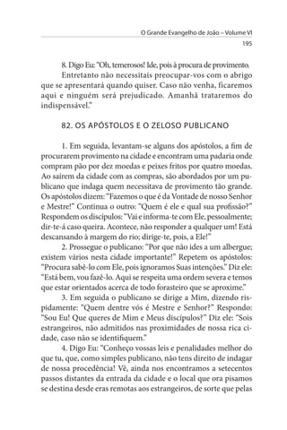 O Grande Evangelho de João – Volume VI
                                                                  195


      8. Digo Eu: “Oh, temerosos! Ide, pois à procura de provimento.
      Entretanto não necessitais preocupar-vos com o abrigo
que se apresentará quando quiser. Caso não venha, ficaremos
aqui e ninguém será prejudicado. Amanhã trataremos do
indispensável.”

      82. Os APÓsTOLOs E O ZELOsO PuBLICANO

       1. Em seguida, levantam-se alguns dos apóstolos, a fim de
procurarem provimento na cidade e encontram uma padaria onde
compram pão por dez moedas e peixes fritos por quatro moedas.
Ao saírem da cidade com as compras, são abordados por um pu­
blicano que indaga quem necessitava de provimento tão grande.
Os apóstolos dizem: “Fazemos o que é da Vontade de nosso Senhor
e Mestre!” Continua o outro: “Quem é ele e qual sua profissão?”
Respondem os discípulos: “Vai e informa-te com Ele, pessoalmente;
dir-te-á caso queira. Acontece, não responder a qualquer um! Está
descansando à margem do rio; dirige-te, pois, a Ele!”
       2. Prossegue o publicano: “Por que não ides a um albergue;
existem vários nesta cidade importante!” Repetem os apóstolos:
“Procura sabê-lo com Ele, pois ignoramos Suas intenções.” Diz ele:
“Está bem, vou fazê-lo. Aqui se respeita uma ordem severa e temos
que estar orientados acerca de todo forasteiro que se aproxime.”
       3. Em seguida o publicano se dirige a Mim, dizendo ris­
pidamente: “Quem dentre vós é Mestre e Senhor?” Respondo:
“Sou Eu! Que queres de Mim e Meus discípulos?” Diz ele: “Sois
estrangeiros, não admitidos nas proximidades de nossa rica ci­
dade, caso não se identifiquem.”
       4. Digo Eu: “Conheço vossas leis e penalidades melhor do
que tu, que, como simples publicano, não tens direito de indagar
de nossa procedência! Vê, ainda nos encontramos a setecentos
passos distantes da entrada da cidade e o local que ora pisamos
se destina desde eras remotas aos estrangeiros, de sorte que pelas
 