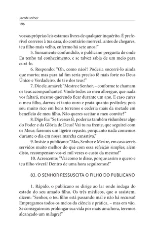 Jacob Lorber
196


vossas próprias leis estamos livres de qualquer inquérito. É prefe­
rível correres à tua casa, do contrário morrerá, antes de chegares,
teu filho mais velho, enfermo há sete anos!”
       5. Sumamente confundido, o publicano pergunta de onde
Eu tenho tal conhecimento, e se talvez sabia de um meio para
curá-lo.
       6. Respondo: “Oh, como não?! Poderia socorrê-lo ainda
que morto; mas para tal fim seria preciso fé mais forte no Deus
Único e Verdadeiro, de ti e dos teus!”
       7. Diz ele, amável: “Mestre e Senhor, – conforme te chamam
os teus acompanhantes! Vinde todos ao meu albergue, que nada
vos faltará, mesmo querendo ficar durante um ano. E caso cures
o meu filho, darvos-ei tanto ouro e prata quanto pedirdes; pois
sou muito rico em bens terrenos e cederia mais da metade em
benefício de meu filho. Não queres aceitar o meu convite?”
       8. Digo Eu: “Se tivesses fé, poderias também vislumbrar algo
do Poder e da Glória de Deus! Vai tu na frente, que seguirei com
os Meus; faremos um ligeiro repasto, porquanto nada comemos
durante o dia em nossa marcha cansativa.”
       9. Insiste o publicano: “Mas, Senhor e Mestre, em casa sereis
servidos muito melhor do que com essa refeição simples; além
disto, recompensar-vos-ei mil vezes o custo da mesma!”
       10. Acrescento: “Vai como te disse, porque assim o quero e
teu filho viverá! Dentro de uma hora seguiremos!”

       83. O sENHOR REssusCITA O FILHO DO PuBLICANO

      1. Rápido, o publicano se dirige ao lar onde indaga do
estado do seu amado filho. Os três médicos, que o assistem,
dizem: “Senhor, o teu filho está passando mal e não há recurso!
Empregamos todos os meios da ciência e prática, – mas em vão.
Se conseguirmos prolongar sua vida por mais uma hora, teremos
alcançado um milagre!”
 