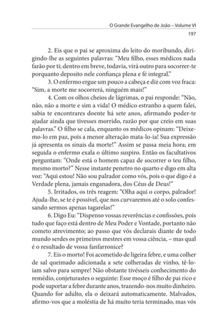 O Grande Evangelho de João – Volume VI
                                                                 197


       2. Eis que o pai se aproxima do leito do moribundo, diri­
gindo-lhe as seguintes palavras: “Meu filho, esses médicos nada
farão por ti; dentro em breve, todavia, virá outro para socorrer-te
porquanto deposito nele confiança plena e fé integral.”
       3. O enfermo ergue um pouco a cabeça e diz com voz fraca:
“Sim, a morte me socorrerá, ninguém mais!”
       4. Com os olhos cheios de lágrimas, o pai responde: “Não,
não, não a morte e sim a vida! O médico estranho a quem falei,
sabia te encontrares doente há sete anos, afirmando poder-te
ajudar ainda que tivesses morrido, razão por que creio em suas
palavras.” O filho se cala, enquanto os médicos opinam: “Deixe­
mo-lo em paz, pois a menor alteração mata-lo-ia! Sua expressão
já apresenta os sinais da morte!” Assim se passa meia hora; em
seguida o enfermo exala o último suspiro. Então os facultativos
perguntam: “Onde está o homem capaz de socorrer o teu filho,
mesmo morto?” Nesse instante penetro no quarto e digo em alta
voz: “Aqui estou! Não sou palrador como vós, pois o que digo é a
Verdade plena, jamais enganadora, dos Céus de Deus!”
       5. Irritados, os três reagem: “Olha aqui o corpo, palrador!
Ajuda-lhe, se te é possível, que nos curvaremos até o solo confes­
sando sermos apenas tagarelas!”
       6. Digo Eu: “Dispenso vossas reverências e confissões, pois
tudo que faço está dentro de Meu Poder e Vontade, portanto não
cometo atrevimento; ao passo que vós declarais diante de todo
mundo serdes os primeiros mestres em vossa ciência, – mas qual
é o resultado de vossa fanfarronice?
       7. Eis o morto! Foi acometido de ligeira febre, e uma colher
de sal queimado adicionada a sete colheradas de vinho, tê-lo­
iam salvo para sempre! Não obstante tivésseis conhecimento do
remédio, conjeturastes o seguinte: Esse moço é filho de pai rico e
pode suportar a febre durante anos, trazendo-nos muito dinheiro.
Quando for adulto, ela o deixará automaticamente. Malvados,
afirmo-vos que a moléstia de há muito teria terminado, mas vós
 