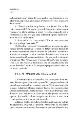 Jacob Lorber
198


a alimentastes em virtude de vosso ganho, transformando-a em
febre tísica, impossível de curardes. Deste modo, sois os assassinos
deste jovem!
       8. Classificaste-Me de palrador, sem jamais Me terdes
visto e conhecido! Eu, conheço-vos de há muito e disse como
“palrador”, a plena verdade a vosso respeito, poupando-vos a
confissão! Esta ressurreição dará testemunho pleno serem Mi­
nhas Palavras verdadeiras!”
       9. Respondem eles com escárnio: “Em tal caso estaremos
livres de quaisquer acusações!”
       10. Digo Eu: “Veremos!” Em seguida Me aproximo do leito
e digo: “Jorabe, desperta de teu sono e dá testemunho da grande
mentira desses três que Me chamaram de “palrador”! No mesmo
instante, ele se ergue do leito, tão cheio de saúde como se nunca
tivesse adoecido. O pai, contentíssimo, não sabe se deve atirar-se
primeiro ao Meu Peito, ou aos braços do filho. Por isto lhe digo:
“Não faças isto, mas trata de alimentá-lo e em seguida dá-lhe um
pouco de vinho!” Assim se faz, enquanto prepara-se uma refeição
suculenta para nós.

       84. AFAsTAMENTO DOs TRÊs MÉDICOs

       1. Os três médicos, estarrecidos, não conseguem dizer pa­
lavra. Eis que o publicano se vira para o filho, perguntando qual o
atestado que daria a eles, e o moço responde: “O mesmo dado pelo
salvador milagroso! Eles não cogitam da cura dos enfermos, mas
apenas que tomem bastante dos seus remedinhos trazendo-lhes
dinheiro. Toda redondeza é ciente terem eles jamais socorrido
alguém. Seu auxílio redunda naquilo que fizeram a mim, isto
é, – despacharam-me para o outro mundo.
       2. Há um ponto a considerar: Conforme alegam, são judeus
de Jerusalém e se gabam de Jehovah. Além disto, só poderiam
ajudar a quem cresse em seu deus fazendo grandes oferendas em
 