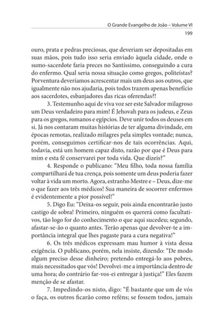 O Grande Evangelho de João – Volume VI
                                                                 199


ouro, prata e pedras preciosas, que deveriam ser depositadas em
suas mãos, pois tudo isso seria enviado àquela cidade, onde o
sumo-sacerdote faria preces no Santíssimo, conseguindo a cura
do enfermo. Qual seria nossa situação como gregos, politeístas?
Porventura deveríamos acrescentar mais um deus aos outros, que
igualmente não nos ajudaria, pois todos trazem apenas benefício
aos sacerdotes, esbanjadores das ricas oferendas?!
        3. Testemunho aqui de viva voz ser este Salvador milagroso
um Deus verdadeiro para mim! É Jehovah para os judeus, e Zeus
para os gregos, romanos e egípcios. Deve unir todos os deuses em
si. Já nos contaram muitas histórias de ter alguma divindade, em
épocas remotas, realizado milagres pela simples vontade; nunca,
porém, conseguimos certificar-nos de tais ocorrências. Aqui,
todavia, está um homem capaz disto, razão por que é Deus para
mim e esta fé conservarei por toda vida. Que dizeis?”
        4. Responde o publicano: “Meu filho, toda nossa família
compartilhará de tua crença, pois somente um deus poderia fazer
voltar à vida um morto. Agora, estranho Mestre e – Deus, dize-me
o que fazer aos três médicos! Sua maneira de socorrer enfermos
é evidentemente a pior possível!”
        5. Digo Eu: “Deixa-os seguir, pois ainda encontrarão justo
castigo de sobra! Primeiro, ninguém os quererá como facultati­
vos, tão logo for do conhecimento o que aqui sucedeu; segundo,
afastar-se-ão o quanto antes. Terão apenas que devolver-te a im­
portância integral que lhes pagaste para a cura negativa!”
        6. Os três médicos expressam mau humor à vista dessa
exigência. O publicano, porém, nela insiste, dizendo: “De modo
algum preciso desse dinheiro; pretendo entregá-lo aos pobres,
mais necessitados que vós! Devolvei-me a importância dentro de
uma hora; do contrário far-vos-ei entregar à justiça!” Eles fazem
menção de se afastar.
        7. Impedindo-os nisto, digo: “É bastante que um de vós
o faça, os outros ficarão como reféns; se fossem todos, jamais
 