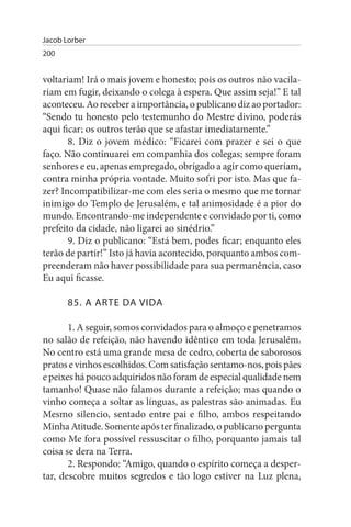 Jacob Lorber
200


voltariam! Irá o mais jovem e honesto; pois os outros não vacila­
riam em fugir, deixando o colega à espera. Que assim seja!” E tal
aconteceu. Ao receber a importância, o publicano diz ao portador:
“Sendo tu honesto pelo testemunho do Mestre divino, poderás
aqui ficar; os outros terão que se afastar imediatamente.”
       8. Diz o jovem médico: “Ficarei com prazer e sei o que
faço. Não continuarei em companhia dos colegas; sempre foram
senhores e eu, apenas empregado, obrigado a agir como queriam,
contra minha própria vontade. Muito sofri por isto. Mas que fa­
zer? Incompatibilizar-me com eles seria o mesmo que me tornar
inimigo do Templo de Jerusalém, e tal animosidade é a pior do
mundo. Encontrando-me independente e convidado por ti, como
prefeito da cidade, não ligarei ao sinédrio.”
       9. Diz o publicano: “Está bem, podes ficar; enquanto eles
terão de partir!” Isto já havia acontecido, porquanto ambos com­
preenderam não haver possibilidade para sua permanência, caso
Eu aqui ficasse.

       85. A ARTE DA VIDA

       1. A seguir, somos convidados para o almoço e penetramos
no salão de refeição, não havendo idêntico em toda Jerusalém.
No centro está uma grande mesa de cedro, coberta de saborosos
pratos e vinhos escolhidos. Com satisfação sentamo-nos, pois pães
e peixes há pouco adquiridos não foram de especial qualidade nem
tamanho! Quase não falamos durante a refeição; mas quando o
vinho começa a soltar as línguas, as palestras são animadas. Eu
Mesmo silencio, sentado entre pai e filho, ambos respeitando
Minha Atitude. Somente após ter finalizado, o publicano pergunta
como Me fora possível ressuscitar o filho, porquanto jamais tal
coisa se dera na Terra.
       2. Respondo: “Amigo, quando o espírito começa a desper­
tar, descobre muitos segredos e tão logo estiver na Luz plena,
 