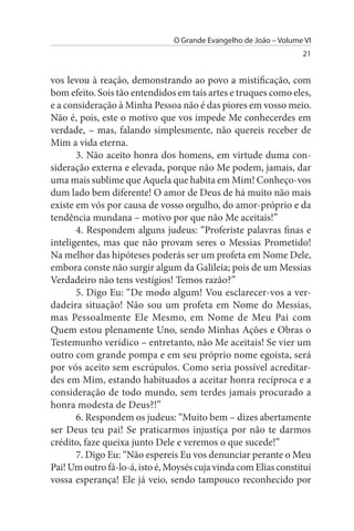 O Grande Evangelho de João – Volume VI
                                                                   21


vos levou à reação, demonstrando ao povo a mistificação, com
bom efeito. Sois tão entendidos em tais artes e truques como eles,
e a consideração à Minha Pessoa não é das piores em vosso meio.
Não é, pois, este o motivo que vos impede Me conhecerdes em
verdade, – mas, falando simplesmente, não quereis receber de
Mim a vida eterna.
       3. Não aceito honra dos homens, em virtude duma con­
sideração externa e elevada, porque não Me podem, jamais, dar
uma mais sublime que Aquela que habita em Mim! Conheço-vos
dum lado bem diferente! O amor de Deus de há muito não mais
existe em vós por causa de vosso orgulho, do amor-próprio e da
tendência mundana – motivo por que não Me aceitais!”
       4. Respondem alguns judeus: “Proferiste palavras finas e
inteligentes, mas que não provam seres o Messias Prometido!
Na melhor das hipóteses poderás ser um profeta em Nome Dele,
embora conste não surgir algum da Galileia; pois de um Messias
Verdadeiro não tens vestígios! Temos razão?”
       5. Digo Eu: “De modo algum! Vou esclarecer-vos a ver­
dadeira situação! Não sou um profeta em Nome do Messias,
mas Pessoalmente Ele Mesmo, em Nome de Meu Pai com
Quem estou plenamente Uno, sendo Minhas Ações e Obras o
Testemunho verídico – entretanto, não Me aceitais! Se vier um
outro com grande pompa e em seu próprio nome egoísta, será
por vós aceito sem escrúpulos. Como seria possível acreditar­
des em Mim, estando habituados a aceitar honra recíproca e a
consideração de todo mundo, sem terdes jamais procurado a
honra modesta de Deus?!”
       6. Respondem os judeus: “Muito bem – dizes abertamente
ser Deus teu pai! Se praticarmos injustiça por não te darmos
crédito, faze queixa junto Dele e veremos o que sucede!”
       7. Digo Eu: “Não espereis Eu vos denunciar perante o Meu
Pai! Um outro fá-lo-á, isto é, Moysés cuja vinda com Elias constitui
vossa esperança! Ele já veio, sendo tampouco reconhecido por
 