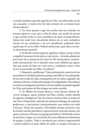 O Grande Evangelho de João – Volume VI
                                                                  201


concebe também o grande segredo da Vida, reconhecendo ser ele
seu causador. A maior arte da vida consiste em a criatura fazer
tal descoberta!
       3. Tu vives, pensas e ages de acordo com tua vontade; no
entanto ignoras o que seja a vida da alma, seu modo de pensar
e agir, pondo todos os seus membros em ação correspondente.
Quem isto tudo tiver descoberto dentro de si, será verdadeiro
mestre de sua existência e de seu semelhante, podendo fazer
aquilo que fiz ao teu filho. Poderá ainda mais, quer dizer, tornar-
se plenamente imortal!
       4. Se devido a atual cegueira, egoísmo, cobiça, inveja, ciúme
e orgulho humanos Eu for preso e até morto, – de nada adiantará;
pois antes de se passarem três dias Eu Me ressuscitarei, continu­
ando eternamente vivo e fazendo coisa mais sublime que agora.
Isto que acabo de dizer-te é tão certo e verdadeiro como o fato
de ter ressuscitado teu filho. Acreditas?”
       5. Responde o publicano: “Estou plenamente convicto de me
transmitires a Verdade; primeiro, porque meu filho é vivo pelo poder
de tua arte oculta da vida, consequência de teu saber; segundo, tais
axiomas já foram criados pelos gregos da antiguidade. Desconheço
se como tu conseguiram penetrar com seu espírito no grande segredo
da Vida, pois jamais tal fato chegou aos meus ouvidos.
       6. As fábulas de nossos deuses e semi-deuses relatam di­
versos milagres; quem poderia dar-lhes crédito, sendo dotado
de alguma inteligência? Nas Escrituras místicas fala-se muito de
um Deus Onipotente, rodeado de inúmeras falanges de espíritos
poderosos, a executarem constantemente suas ordens em todo
Universo. Tanto eles quanto a Divindade seriam invisíveis; mas
há muitos séculos passados se apresentaram a pessoas beatas, tais
quais os deuses o fizeram aos gregos primitivos. Refletindo acerca
de tais fatos, chega-se à conclusão de serem idênticos às doutrinas
de gregos e judeus. Tudo é encoberto por mística impenetrável
e muito embora os mais sábios de todos os tempos tivessem se
 