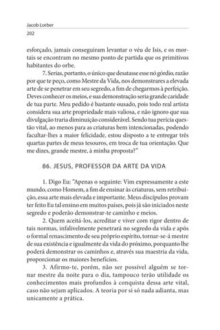 Jacob Lorber
202


esforçado, jamais conseguiram levantar o véu de Isis, e os mor­
tais se encontram no mesmo ponto de partida que os primitivos
habitantes do orbe.
       7. Serias, portanto, o único que desatasse esse nó górdio, razão
por que te peço, como Mestre da Vida, nos demonstrares a elevada
arte de se penetrar em seu segredo, a fim de chegarmos à perfeição.
Deves conhecer os meios, e sua demonstração seria grande caridade
de tua parte. Meu pedido é bastante ousado, pois todo real artista
considera sua arte propriedade mais valiosa, e não ignoro que sua
divulgação traria diminuição considerável. Sendo tua perícia ques­
tão vital, ao menos para as criaturas bem intencionadas, podendo
facultar-lhes a maior felicidade, estou disposto a te entregar três
quartas partes de meus tesouros, em troca de tua orientação. Que
me dizes, grande mestre, à minha proposta?”

       86. JEsus, PROFEssOR DA ARTE DA VIDA

        1. Digo Eu: “Apenas o seguinte: Vim expressamente a este
mundo, como Homem, a fim de ensinar às criaturas, sem retribui­
ção, essa arte mais elevada e importante. Meus discípulos provam
ter feito Eu tal ensino em muitos países, pois já são iniciados neste
segredo e poderão demonstrar-te caminho e meios.
        2. Quem aceitá-los, acreditar e viver com rigor dentro de
tais normas, infalivelmente penetrará no segredo da vida e após
o formal renascimento de seu próprio espírito, tornar-se-á mestre
de sua existência e igualmente da vida do próximo, porquanto lhe
poderá demonstrar os caminhos e, através sua maestria da vida,
proporcionar os maiores benefícios.
        3. Afirmo-te, porém, não ser possível alguém se tor­
nar mestre da noite para o dia, tampouco terão utilidade os
conhecimentos mais profundos à conquista dessa arte vital,
caso não sejam aplicados. A teoria por si só nada adianta, mas
unicamente a prática.
 