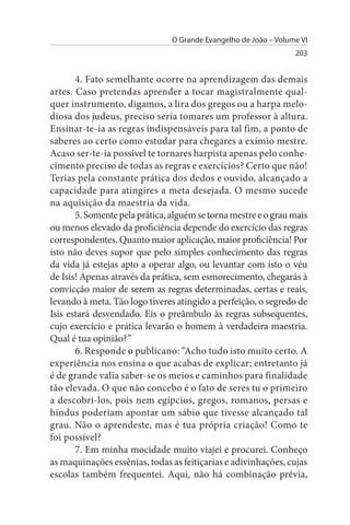 O Grande Evangelho de João – Volume VI
                                                                  203


       4. Fato semelhante ocorre na aprendizagem das demais
artes. Caso pretendas aprender a tocar magistralmente qual­
quer instrumento, digamos, a lira dos gregos ou a harpa melo­
diosa dos judeus, preciso seria tomares um professor à altura.
Ensinar-te-ia as regras indispensáveis para tal fim, a ponto de
saberes ao certo como estudar para chegares a exímio mestre.
Acaso ser-te-ia possível te tornares harpista apenas pelo conhe­
cimento preciso de todas as regras e exercícios? Certo que não!
Terias pela constante prática dos dedos e ouvido, alcançado a
capacidade para atingires a meta desejada. O mesmo sucede
na aquisição da maestria da vida.
       5. Somente pela prática, alguém se torna mestre e o grau mais
ou menos elevado da proficiência depende do exercício das regras
correspondentes. Quanto maior aplicação, maior proficiência! Por
isto não deves supor que pelo simples conhecimento das regras
da vida já estejas apto a operar algo, ou levantar com isto o véu
de Isis! Apenas através da prática, sem esmorecimento, chegarás à
convicção maior de serem as regras determinadas, certas e reais,
levando à meta. Tão logo tiveres atingido a perfeição, o segredo de
Isis estará desvendado. Eis o preâmbulo às regras subsequentes,
cujo exercício e prática levarão o homem à verdadeira maestria.
Qual é tua opinião?”
       6. Responde o publicano: “Acho tudo isto muito certo. A
experiência nos ensina o que acabas de explicar; entretanto já
é de grande valia saber-se os meios e caminhos para finalidade
tão elevada. O que não concebo é o fato de seres tu o primeiro
a descobri-los, pois nem egípcios, gregos, romanos, persas e
hindus poderiam apontar um sábio que tivesse alcançado tal
grau. Não o aprendeste, mas é tua própria criação! Como te
foi possível?
       7. Em minha mocidade muito viajei e procurei. Conheço
as maquinações essênias, todas as feitiçarias e adivinhações, cujas
escolas também frequentei. Aqui, não há combinação prévia,
 