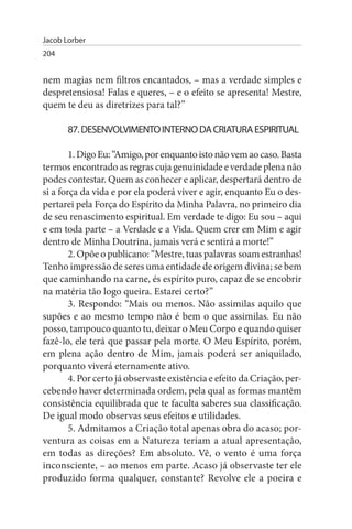 Jacob Lorber
204


nem magias nem filtros encantados, – mas a verdade simples e
despretensiosa! Falas e queres, – e o efeito se apresenta! Mestre,
quem te deu as diretrizes para tal?”

       87. DEsENVOLVIMENTO INTERNO DA CRIATuRA EsPIRITuAL

        1. Digo Eu: “Amigo, por enquanto isto não vem ao caso. Basta
termos encontrado as regras cuja genuinidade e verdade plena não
podes contestar. Quem as conhecer e aplicar, despertará dentro de
si a força da vida e por ela poderá viver e agir, enquanto Eu o des­
pertarei pela Força do Espírito da Minha Palavra, no primeiro dia
de seu renascimento espiritual. Em verdade te digo: Eu sou – aqui
e em toda parte – a Verdade e a Vida. Quem crer em Mim e agir
dentro de Minha Doutrina, jamais verá e sentirá a morte!”
        2. Opõe o publicano: “Mestre, tuas palavras soam estranhas!
Tenho impressão de seres uma entidade de origem divina; se bem
que caminhando na carne, és espírito puro, capaz de se encobrir
na matéria tão logo queira. Estarei certo?”
        3. Respondo: “Mais ou menos. Não assimilas aquilo que
supões e ao mesmo tempo não é bem o que assimilas. Eu não
posso, tampouco quanto tu, deixar o Meu Corpo e quando quiser
fazê-lo, ele terá que passar pela morte. O Meu Espírito, porém,
em plena ação dentro de Mim, jamais poderá ser aniquilado,
porquanto viverá eternamente ativo.
        4. Por certo já observaste existência e efeito da Criação, per­
cebendo haver determinada ordem, pela qual as formas mantêm
consistência equilibrada que te faculta saberes sua classificação.
De igual modo observas seus efeitos e utilidades.
        5. Admitamos a Criação total apenas obra do acaso; por-
ventura as coisas em a Natureza teriam a atual apresentação,
em todas as direções? Em absoluto. Vê, o vento é uma força
inconsciente, – ao menos em parte. Acaso já observaste ter ele
produzido forma qualquer, constante? Revolve ele a poeira e
 