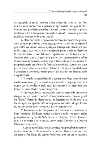 O Grande Evangelho de João – Volume VI
                                                                  205


carrega pelo ar em formações soltas de nuvens, que se transfor­
mam a cada momento, e jamais se apresentam no que foram.
Porventura poderias guardar a forma de uma nuvem, a ponto
de dizeres: Eis a mesma nuvem vista há dias? E no mar, poderias
positivar o mesmo de uma onda?
       6. Daí concluirás ter jamais uma força inconsciente produ­
zido simples plantinha de musgo, que em sua forma se repetirá
por milênios. Assim sendo, qualquer inteligência observará que
todo surgir, existência e permanência pelas quais se definem
formas imutáveis, constituição, capacidade, atributos, efeito e
destino, têm como origem um poder de compreensão e saber
ilimitados e imutáveis, se bem que totais, cuja ausência nunca te
proporcionaria um objeto de forma determinada, como seja, uma
pedra, metal, planta ou animal. Tal força terá que ser centralizada
e consciente, do contrário não poderia aceitar forma determinada
e equilibrada.
       7. Além disto, sendo levado a aceitar essa força que se baseia
em tudo como origem, ela automaticamente terá que possuir um
nome correspondente, pelo qual se conserva na memória dos
homens, incumbidos de reconhecê-la.
       8. Quem, todavia, indagará do conhecimento de uma coisa
da qual jamais ouviu o nome?! Denominaremos tal força original
de “Deus.” Partindo desse ponto indagaremos: Onde está esse
Deus e qual sua aparência? Como produz as coisas e de que forma
faz surgir, como espírito puro, a matéria grosseira?
       9. Fazendo tais investigações já o homem se encontra em
bom caminho. Dedicará maior atenção a todos os seres, neles
pesquisando o grau da Sabedoria de Origem Divina. Quanto
mais se entregar a essa busca, tanto maior Sabedoria e Ordem
Divinas encontrará.
       10. Ao se aprofundar nelas, começará a perceber no seu co­
ração um incentivo de amor a Deus que facultará a compreensão
de estar o Pai Pleno do Amor Poderoso, por ter tanto prazer e
 