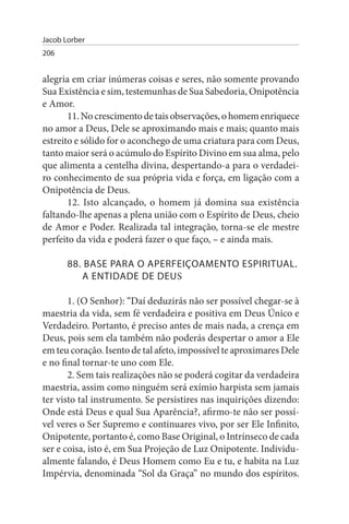 Jacob Lorber
206


alegria em criar inúmeras coisas e seres, não somente provando
Sua Existência e sim, testemunhas de Sua Sabedoria, Onipotência
e Amor.
       11. No crescimento de tais observações, o homem enriquece
no amor a Deus, Dele se aproximando mais e mais; quanto mais
estreito e sólido for o aconchego de uma criatura para com Deus,
tanto maior será o acúmulo do Espírito Divino em sua alma, pelo
que alimenta a centelha divina, despertando-a para o verdadei­
ro conhecimento de sua própria vida e força, em ligação com a
Onipotência de Deus.
       12. Isto alcançado, o homem já domina sua existência
faltando-lhe apenas a plena união com o Espírito de Deus, cheio
de Amor e Poder. Realizada tal integração, torna-se ele mestre
perfeito da vida e poderá fazer o que faço, – e ainda mais.

       88. BAsE PARA O APERFEIÇOAMENTO EsPIRITuAL.
          A ENTIDADE DE DEuS

       1. (O Senhor): “Daí deduzirás não ser possível chegar-se à
maestria da vida, sem fé verdadeira e positiva em Deus Único e
Verdadeiro. Portanto, é preciso antes de mais nada, a crença em
Deus, pois sem ela também não poderás despertar o amor a Ele
em teu coração. Isento de tal afeto, impossível te aproximares Dele
e no final tornar-te uno com Ele.
       2. Sem tais realizações não se poderá cogitar da verdadeira
maestria, assim como ninguém será exímio harpista sem jamais
ter visto tal instrumento. Se persistires nas inquirições dizendo:
Onde está Deus e qual Sua Aparência?, afirmo-te não ser possí­
vel veres o Ser Supremo e continuares vivo, por ser Ele Infinito,
Onipotente, portanto é, como Base Original, o Intrínseco de cada
ser e coisa, isto é, em Sua Projeção de Luz Onipotente. Individu­
almente falando, é Deus Homem como Eu e tu, e habita na Luz
Impérvia, denominada “Sol da Graça” no mundo dos espíritos.
 