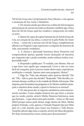 O Grande Evangelho de João – Volume VI
                                                                  207


Tal Sol da Graça não é propriamente Deus Mesmo, e sim apenas
a emanação de Seu Amor e Sabedoria.
        3. Do mesmo modo que observas o efeito do Sol terráqueo
pela projeção de sua luz em todas as direções, também age a força
ativa do Sol da Graça, qual luz criadora e onipresente em todos
os seres.
        4. Quem for capaz de captar bastante luz do Sol da Graça do
Céu, no coração de sua alma, e conservá-la pelo Poder do Amor
a Deus, – criará em si mesmo um Sol de Graça, completamente
idêntico ao Original, o que representa a conquista da maestria da
vida, unicamente verdadeira.
        5. A clareza e plenitude luminosa desta Doutrina real
compreenderás apenas, quando tiveres alcançado tal maestria;
por enquanto não o podes assimilar, muito embora tenhas com­
preendido tudo.”
        6. Responde o publicano: “É verdade, caro Mestre. Não sei
o que fazer com aquilo que compreendi. Certo é, não ser coisa
fácil tal conquista, pois é preciso muita observação, experiência,
meditação e vontade. Apenas mais uma pergunta, Mestre.”
        7. Digo Eu: “Fala, não obstante saber qual tua dúvida.” Diz
ele: “Oh, – fala tu, pois não duvido!” Respondo: “Não duvidas, en­
tretanto desejas certificar-te da verdade de Minha Afirmação. Não
importa, pois formularei tua pergunta; ei-la: Mestre, também alcan­
çaste a maestria desse modo, e quem te forneceu as normas?
        8. Vê, não posso dar-te resposta satisfatória como anterior­
mente sucedeu. Como simples homem tive que fazer o mesmo
que tu; sendo, porém, através Minha Natureza Intrínseca, mais
que humano – o que observarás pela manhã, – torna-se-Me mais
difícil porque nunca pude deixar surgir dentro de Mim, Minha
própria Vontade, e sim, apenas a Vontade Daquele Que por Mim
quis vir a este mundo, para trazer aos homens a Vida Eterna.
Amanhã saberás algo mais a respeito, através de Meus discípulos.
Por hoje terminaremos nossa sessão para descansarmos.”
 