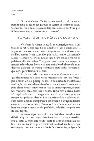Jacob Lorber
208


      9. Diz o publicano: “Se for de teu agrado, poderemos re­
pousar aqui; ao redor das paredes se acham os melhores divãs.”
Concordo: “Pois bem, fiquemos; tais encostos são por Mim pre­
feridos às camas, úteis somente a enfermos.”

       89. PALEsTRA ENTRE O MÉDICO E O TAVERNEIRO

        1. Nem bem havíamos ocupado as espreguiçadeiras, o pu­
blicano se retira com seus filhos e mulheres, em número de sete
segundo o hábito oriental, e nos entregamos ao merecido descan­
so. Eles, porém, ficam acordados por muito tempo, conversando
a nosso respeito. O jovem médico que ficara em companhia do
publicano, lhe diz no fim: “Amigo, se fosse possível se alcançar tal
maestria da vida, em breve teríamos juntado o dinheiro do mun­
do; pois qualquer soberano presentearia metade de seu reinado a
quem lhe garantisse a existência.
        2. Acontece cada coisa neste mundo! Quanto tempo faz
que alguns magos do Egito nos surpreenderam com seus feitiços
por ocasião de sua passagem aqui, a caminho de Melite! Suas
realizações eram evidentes fraudes e traziam benefício somente
para eles mesmos. Estavam munidos de grande aparato, serpen­
tes, macacos, cães, camelos e mulas, unguentos e óleos. Esses,
vêm a pé, nada trazem consigo, – entretanto seus feitos poderiam
invejar aos próprios deuses! Sua doutrina é boa e adequada às
suas ações; apenas transpareceu fortemente o antigo judaísmo
e os axiomas dos profetas. Contudo, é duvidoso se realmente o
homem chega à mencionada perfeição, pelo fiel cumprimento
de suas regras.
        3. Amar-se rigorosamente uma divindade isolada é mui
difícil, porquanto um homem inteligente nem consegue acreditar
em tal deus. A prova que nos foi dada do deus uno é lógica e soa
bem; sua aceitação exige exercício esforçado desde berço, com
orientação constante de um teósofo. Seja como for, a figura do
 