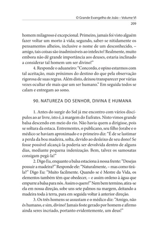 O Grande Evangelho de João – Volume VI
                                                                   209


homem milagroso é excepcional. Primeiro, jamais foi visto alguém
fazer voltar um morto à vida; segundo, saber-se nitidamente os
pensamentos alheios, inclusive o nome de um desconhecido, –
amigo, tais coisas são inadmissíveis ao intelecto! Realmente, muito
embora não dê grande importância aos deuses, estaria inclinado
a considerar tal homem um ser divino!”
       4. Responde o aduaneiro: “Concordo, e opino estarmos com
tal aceitação, mais próximos do destino do que pela observação
rigorosa de suas regras. Além disto, deixou transparecer por várias
vezes ocultar ele mais que um ser humano.” Em seguida todos se
calam e entregam ao sono.

      90. NATuREZA DO sENHOR, DIVINA E HuMANA

       1. Antes do surgir do Sol já me encontro com vários discí­
pulos ao ar livre, isto é, à margem do Eufrates. Nisto vimos grande
balsa descendo em meio do rio. Não havia quem a dirigisse, pois
se soltara da estaca. Entrementes, o publicano, seu filho Jorabe e o
médico se haviam aproximado e o primeiro diz: “É de se lastimar
a perda da boa madeira, solta, devido ao desleixo de seu dono! Se
fosse possível alcançá-la poderia ser devolvida dentro de alguns
dias, mediante pequena indenização. Bem, talvez os samosatas
consigam pegá-la!”
       2. Digo Eu, enquanto a balsa estaciona à nossa frente: “Desejas
possuir a madeira?” Responde ele: “Naturalmente, – mas como tirá­
la?” Digo Eu: “Muito facilmente. Quando se é Mestre da Vida, os
elementos também têm que obedecer, – e assim ordeno à água que
empurre a balsa para nós. Assim o quero!” Nem bem termino, atira-se
ela em nossa direção, sobe uns sete palmos na margem, deitando a
madeira toda à terra, para em seguida voltar à anterior direção.
       3. Os três homens se assustam e o médico diz: “Amigo, não
és humano, e sim, divino! Jamais foste gerado por homem e afirmo
ainda seres incriado, portanto evidentemente, um deus!”
 