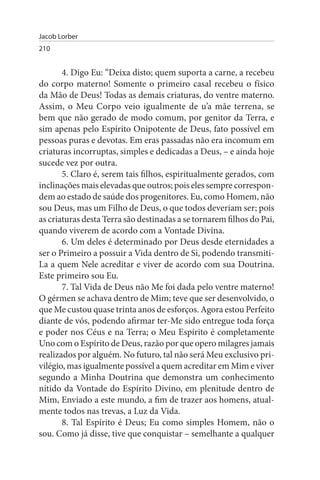 Jacob Lorber
210


       4. Digo Eu: “Deixa disto; quem suporta a carne, a recebeu
do corpo materno! Somente o primeiro casal recebeu o físico
da Mão de Deus! Todas as demais criaturas, do ventre materno.
Assim, o Meu Corpo veio igualmente de u’a mãe terrena, se
bem que não gerado de modo comum, por genitor da Terra, e
sim apenas pelo Espírito Onipotente de Deus, fato possível em
pessoas puras e devotas. Em eras passadas não era incomum em
criaturas incorruptas, simples e dedicadas a Deus, – e ainda hoje
sucede vez por outra.
       5. Claro é, serem tais filhos, espiritualmente gerados, com
inclinações mais elevadas que outros; pois eles sempre correspon­
dem ao estado de saúde dos progenitores. Eu, como Homem, não
sou Deus, mas um Filho de Deus, o que todos deveriam ser; pois
as criaturas desta Terra são destinadas a se tornarem filhos do Pai,
quando viverem de acordo com a Vontade Divina.
       6. Um deles é determinado por Deus desde eternidades a
ser o Primeiro a possuir a Vida dentro de Si, podendo transmiti-
La a quem Nele acreditar e viver de acordo com sua Doutrina.
Este primeiro sou Eu.
       7. Tal Vida de Deus não Me foi dada pelo ventre materno!
O gérmen se achava dentro de Mim; teve que ser desenvolvido, o
que Me custou quase trinta anos de esforços. Agora estou Perfeito
diante de vós, podendo afirmar ter-Me sido entregue toda força
e poder nos Céus e na Terra; o Meu Espírito é completamente
Uno com o Espírito de Deus, razão por que opero milagres jamais
realizados por alguém. No futuro, tal não será Meu exclusivo pri­
vilégio, mas igualmente possível a quem acreditar em Mim e viver
segundo a Minha Doutrina que demonstra um conhecimento
nítido da Vontade do Espírito Divino, em plenitude dentro de
Mim, Enviado a este mundo, a fim de trazer aos homens, atual­
mente todos nas trevas, a Luz da Vida.
       8. Tal Espírito é Deus; Eu como simples Homem, não o
sou. Como já disse, tive que conquistar – semelhante a qualquer
 