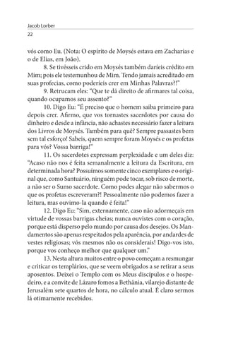 Jacob Lorber
22


vós como Eu. (Nota: O espírito de Moysés estava em Zacharias e
o de Elias, em João).
       8. Se tivésseis crido em Moysés também daríeis crédito em
Mim; pois ele testemunhou de Mim. Tendo jamais acreditado em
suas profecias, como poderíeis crer em Minhas Palavras?!”
       9. Retrucam eles: “Que te dá direito de afirmares tal coisa,
quando ocupamos seu assento?”
       10. Digo Eu: “É preciso que o homem saiba primeiro para
depois crer. Afirmo, que vos tornastes sacerdotes por causa do
dinheiro e desde a infância, não achastes necessário fazer a leitura
dos Livros de Moysés. Também para quê? Sempre passastes bem
sem tal esforço! Sabeis, quem sempre foram Moysés e os profetas
para vós? Vossa barriga!”
       11. Os sacerdotes expressam perplexidade e um deles diz:
“Acaso não nos é feita semanalmente a leitura da Escritura, em
determinada hora? Possuímos somente cinco exemplares e o origi­
nal que, como Santuário, ninguém pode tocar, sob risco de morte,
a não ser o Sumo sacerdote. Como podes alegar não sabermos o
que os profetas escreveram?! Pessoalmente não podemos fazer a
leitura, mas ouvimo-la quando é feita!”
       12. Digo Eu: “Sim, externamente, caso não adormeçais em
virtude de vossas barrigas cheias; nunca ouvistes com o coração,
porque está disperso pelo mundo por causa dos desejos. Os Man­
damentos são apenas respeitados pela aparência, por andardes de
vestes religiosas; vós mesmos não os considerais! Digo-vos isto,
porque vos conheço melhor que qualquer um.”
       13. Nesta altura muitos entre o povo começam a resmungar
e criticar os templários, que se veem obrigados a se retirar a seus
aposentos. Deixei o Templo com os Meus discípulos e o hospe­
deiro, e a convite de Lázaro fomos a Bethânia, vilarejo distante de
Jerusalém sete quartos de hora, no cálculo atual. É claro sermos
lá otimamente recebidos.
 