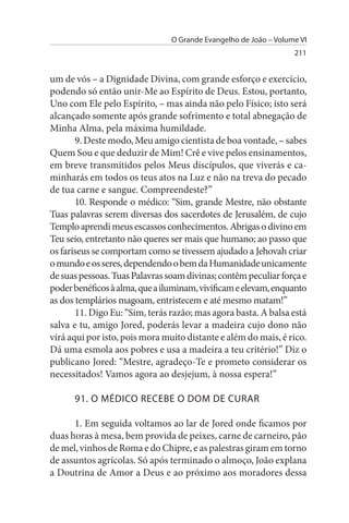 O Grande Evangelho de João – Volume VI
                                                                  211


um de vós – a Dignidade Divina, com grande esforço e exercício,
podendo só então unir-Me ao Espírito de Deus. Estou, portanto,
Uno com Ele pelo Espírito, – mas ainda não pelo Físico; isto será
alcançado somente após grande sofrimento e total abnegação de
Minha Alma, pela máxima humildade.
       9. Deste modo, Meu amigo cientista de boa vontade, – sabes
Quem Sou e que deduzir de Mim! Crê e vive pelos ensinamentos,
em breve transmitidos pelos Meus discípulos, que viverás e ca­
minharás em todos os teus atos na Luz e não na treva do pecado
de tua carne e sangue. Compreendeste?”
       10. Responde o médico: “Sim, grande Mestre, não obstante
Tuas palavras serem diversas dos sacerdotes de Jerusalém, de cujo
Templo aprendi meus escassos conhecimentos. Abrigas o divino em
Teu seio, entretanto não queres ser mais que humano; ao passo que
os fariseus se comportam como se tivessem ajudado a Jehovah criar
o mundo e os seres, dependendo o bem da Humanidade unicamente
de suas pessoas. Tuas Palavras soam divinas; contêm peculiar força e
poder benéficos à alma, que a iluminam, vivificam e elevam, enquanto
as dos templários magoam, entristecem e até mesmo matam!”
       11. Digo Eu: “Sim, terás razão; mas agora basta. A balsa está
salva e tu, amigo Jored, poderás levar a madeira cujo dono não
virá aqui por isto, pois mora muito distante e além do mais, é rico.
Dá uma esmola aos pobres e usa a madeira a teu critério!” Diz o
publicano Jored: “Mestre, agradeço-Te e prometo considerar os
necessitados! Vamos agora ao desjejum, à nossa espera!”

      91. O MÉDICO RECEBE O DOM DE CuRAR

      1. Em seguida voltamos ao lar de Jored onde ficamos por
duas horas à mesa, bem provida de peixes, carne de carneiro, pão
de mel, vinhos de Roma e do Chipre, e as palestras giram em torno
de assuntos agrícolas. Só após terminado o almoço, João explana
a Doutrina de Amor a Deus e ao próximo aos moradores dessa
 
