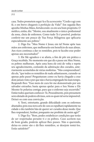 Jacob Lorber
212


casa. Todos prometem segui-la e Eu acrescento: “Crede e agi com
fé, e em breve chegareis à perfeição da Vida!” Em seguida lhes
aponho Minhas Mãos, fortalecendo-os em seu bom propósito. O
médico, então, diz: “Mestre, sou atualmente o único profissional
da zona, cheia de enfermos. Como tudo Te é possível, poderias
conferir-me um pouco de Tua Força Milagrosa que aplicaria
especialmente aos pobres.”
       2. Digo Eu: “Meu Nome é Jesus; em tal Nome apõe tuas
mãos aos enfermos, que melhorarão em benefício de suas almas.
Aos ricos continua a dar os remédios, pois te faculto esse poder
apenas aos necessitados!”
       3. Ele Me agradece e se afasta, a fim de pôr em prática a
Graça recebida. No momento em que dá o passe em Meu Nome,
os pobres melhoram. Após uma hora ele está de volta e repete
seu agradecimento, contando da admiração dos curados, ante­
riormente acometidos de várias moléstias. “Não compreendiam”,
diz ele, “que todos os remédios de nada adiantassem, curando-se
apenas pelo passe! Perguntaram como eu havia chegado a esse
dom jamais visto e por que não o havia empregado há mais tempo.
Respondi-lhes: “Esse meio de cura foi-me demonstrado por um
salvador estranho; basta apenas apelar para o Seu Nome e Ele
Mesmo Se polariza comigo, para que o enfermo seja socorrido.”
Então todos queriam conhecer-Te, Pessoalmente, pois presumem
seres dotado de poderes divinos, sem os quais tal seria impossível.
Deixei-os com essa convicção.
       4. Terei, entretanto, grande dificuldade com os enfermos
abastados; pois essa nova arte de cura se espalhará rapidamente na
cidade e eles também hão de querer ser curados desse modo. Que
lhes responderei, Senhor, porquanto me proibiste de assim agir?”
       5. Digo Eu: “Bem, podes estabelecer condições que terão
de ser respeitadas perante ti e os pobres. Caso aceitem-nas
de bom grado, poderás aplicar-lhes passes. Não o querendo,
deixa-os como são e dá-lhes remédios, se desejem tomá-los.
Estás satisfeito?”
 