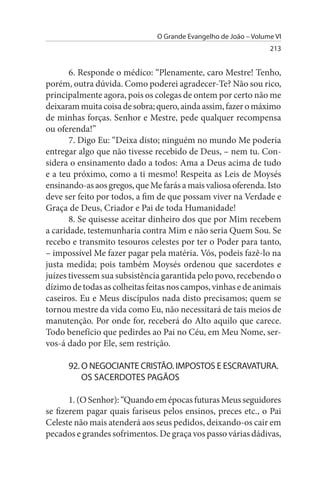 O Grande Evangelho de João – Volume VI
                                                                 213


       6. Responde o médico: “Plenamente, caro Mestre! Tenho,
porém, outra dúvida. Como poderei agradecer-Te? Não sou rico,
principalmente agora, pois os colegas de ontem por certo não me
deixaram muita coisa de sobra; quero, ainda assim, fazer o máximo
de minhas forças. Senhor e Mestre, pede qualquer recompensa
ou oferenda!”
       7. Digo Eu: “Deixa disto; ninguém no mundo Me poderia
entregar algo que não tivesse recebido de Deus, – nem tu. Con­
sidera o ensinamento dado a todos: Ama a Deus acima de tudo
e a teu próximo, como a ti mesmo! Respeita as Leis de Moysés
ensinando-as aos gregos, que Me farás a mais valiosa oferenda. Isto
deve ser feito por todos, a fim de que possam viver na Verdade e
Graça de Deus, Criador e Pai de toda Humanidade!
       8. Se quisesse aceitar dinheiro dos que por Mim recebem
a caridade, testemunharia contra Mim e não seria Quem Sou. Se
recebo e transmito tesouros celestes por ter o Poder para tanto,
– impossível Me fazer pagar pela matéria. Vós, podeis fazê-lo na
justa medida; pois também Moysés ordenou que sacerdotes e
juízes tivessem sua subsistência garantida pelo povo, recebendo o
dízimo de todas as colheitas feitas nos campos, vinhas e de animais
caseiros. Eu e Meus discípulos nada disto precisamos; quem se
tornou mestre da vida como Eu, não necessitará de tais meios de
manutenção. Por onde for, receberá do Alto aquilo que carece.
Todo benefício que pedirdes ao Pai no Céu, em Meu Nome, ser­
vos-á dado por Ele, sem restrição.

      92. O NEGOCIANTE CRIsTÃO. IMPOsTOs E EsCRAVATuRA.
          Os sACERDOTEs PAGÃOs

       1. (O Senhor): “Quando em épocas futuras Meus seguidores
se fizerem pagar quais fariseus pelos ensinos, preces etc., o Pai
Celeste não mais atenderá aos seus pedidos, deixando-os cair em
pecados e grandes sofrimentos. De graça vos passo várias dádivas,
 
