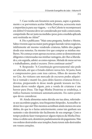 O Grande Evangelho de João – Volume VI
                                                                 215


       7. Caso venha um forasteiro sem posses, supre-o gratuita­
mente e se porventura aceitar Minha Doutrina, acrescenta mais
a importância para sua viagem, – e o Pai Celeste te recompensará
em dobro! O mesmo deve ser considerado por todo comerciante,
competindo-lhe ser justo na medida e peso; pois a medida aplicada
será restituída no Além!”
       8. Diz o publicano: “Mais uma pergunta, Senhor e Mestre.
Sabes viverem aqui na maior parte gregos fazendo vários negócios,
infelizmente até mesmo vendendo criaturas, hábito dos pagãos
desde eras remotas. Eu mesmo tive que comprar as minhas mu­
lheres. No começo eram apenas escravas; como se demonstraram
diligentes e interessadas nas minhas vantagens, dei-lhes a liberda­
de e, em seguida, adotei-as como esposas. Metade de meus servos
e trabalhadores, ainda é escravo. Devo continuar assim?”
       9. Respondo: “A Constituição governamental não pode
ser alterada, até que o Estado elabore novas leis. Sê justo, bom
e compreensivo para com teus cativos, filhos do mesmo Pai
no Céu. Ao visitares um mercado de escravos podes adquiri­
los à vontade e mantê-los, para deles fazeres criaturas livres e
devotas, preparando-te desse modo grande tesouro no Céu.
Jamais deves vender algum, pois a venda de criaturas é um
horror para Deus. Tão logo Minha Doutrina se estabeleça, o
tráfico humano terminará automaticamente. Eis outro ponto
que deves considerar.
       10. Ainda alimentas outra dúvida em tua alma, referindo-
se aos sacerdotes pagãos, teus frequentes hóspedes. Aconselho-te
deixá-los o que são! Eles mesmos acreditam ainda menos em seus
ídolos, do que tu o fazias anteriormente; como tais ganham seu
sustento e não desistirão tão facilmente de seu emprego. Com o
tempo poderás fazer transparecer alguns tópicos da Minha Dou­
trina e o efeito será, desistirem paulatinamente do paganismo. Não
vos ordeno destruirdes seus templos; basta terem sido destruídos
em vossos corações.
 