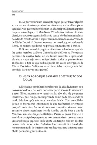 Jacob Lorber
216


       11. Se porventura um sacerdote pagão quiser forçar alguém
a crer em seus ídolos e prestar-lhes oferendas, – dizei-lhe a plena
verdade! Não querendo conformar-se, chamai por Mim em espírito
e operai um milagre, em Meu Nome! Vendo isto, certamente acre­
ditará, caso possua alguma inclinação para a Verdade em sua alma;
não dando crédito, deixa-o seguir caminho, ficando vós na Verdade
de Minha Doutrina! De acordo com as normas dos governadores de
Roma, os homens são livres no pensar, conhecimento e crença.
       12. Se um sacerdote pagão aceitar vossa fé luminosa, ajudai­
lhe como membro da Nova Comunidade de Deus na Terra; caso
necessite de auxílio, tratai de seu futuro sustento; dispensando
ele ajuda, – que seja vosso amigo! Assim todos os pontos foram
abordados, a fim de que saibais julgar em casos divergentes de
Minha Doutrina. Voltemos ao ar livre; talvez apareça um fato
propício para novas indagações.”

       93. VIsITA AO BOsQuE sAGRADO E DEsTRuIÇÃO DOs
           ÍDOLOs

       1. Enquanto caminhamos pelas ruas da cidade, juntam-se a
nós os moradores, curiosos por saber quem somos. O aduaneiro
e seus filhos, mormente o ressuscitado, são alvo de perguntas
insistentes, pois ninguém compreende como pôde ele estar de pé
tendo falecido, após sete anos de enfermidade. Com amabilida­
de são os moradores informados de que receberiam orientação
nos próximos dias. Ao fim de uma rua comprida, vêm ao nosso
encontro cinco sacerdotes: três de Apollo, um de Zeus e um de
Minerva, em seus trajes fantásticos. Param à nossa frente e o
sacerdote de Apollo pergunta se nós, estrangeiros, pretendíamos
visitar o bosque sagrado, onde existe um templo comum aos três
deuses mais importantes. Poderiam levar-nos até lá, a fim de de­
monstrarem tudo de interessante e milagroso, mediante pequeno
óbolo para apaziguar os ídolos.
 