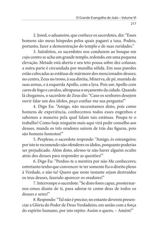 O Grande Evangelho de João – Volume VI
                                                                  217


       2. Jored, o aduaneiro, que conhece os sacerdotes, diz: “Esses
homens são meus hóspedes pelos quais pagarei a taxa. Podeis,
portanto, fazer a demonstração do templo e de suas raridades.”
       3. Satisfeitos, os sacerdotes nos conduzem ao bosque em
cujo centro se acha um grande templo, redondo, em uma pequena
elevação. Metade está aberta e seu teto pousa sobre dez colunas;
a outra parte é circundada por muralha sólida. Em suas paredes
estão colocadas as estátuas de mármore dos mencionados deuses;
no centro, Zeus no trono, à sua direita, Minerva, de pé, munida de
suas armas, e à esquerda Apollo, com a lyra. Pois um Apollo com
carro de fogo e cavalos, ultrapassa o orçamento da cidade. Quando
lá chegamos, o sacerdote de Zeus diz: “Caso os senhores desejem
ouvir falar um dos ídolos, peço confiar-me sua pergunta!”
       4. Digo Eu: “Amigo, não necessitamos disto, pois como
homens de experiência, conhecemos todos esses engenhos e
sabemos a maneira pela qual falam tais estátuas. Poupa-te o
trabalho! Como hoje ninguém mais aqui virá pedir conselho aos
deuses, manda os três oradores saírem de trás das figuras, pois
são homens honestos!”
       5. Perplexo, o sacerdote responde: “Amigo, és estrangeiro;
por isto te recomendo não ofenderes os ídolos, porquanto poderias
ser prejudicado. Além disto, afirmo-te não haver alguém oculto
atrás dos deuses para responder as questões!”
       6. Digo Eu: “Perdoo-te a mentira por não Me conheceres;
entretanto tenho que convencer-te ter somente Eu o direito pleno
à Verdade, e não tu! Quero que neste instante sejam destruídos
os teus deuses, fazendo aparecer os oradores!”
       7. Interrompe o sacerdote: “Se disto fores capaz, prosternar­
nos-emos diante de ti, para adorar-te como deus de todos os
deuses e seres!”
       8. Respondo: “Tal não é preciso; no entanto devereis presen­
ciar a Glória do Poder de Deus Verdadeiro, em união com a força
do espírito humano, por isto repito: Assim o quero, – Amém!”
 