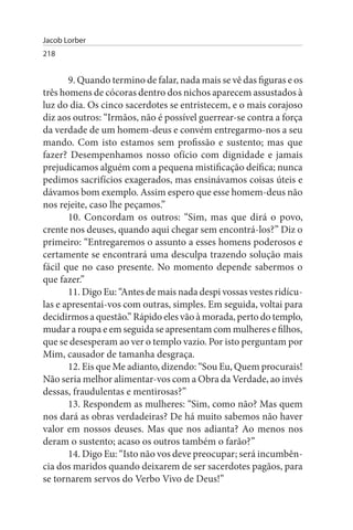 Jacob Lorber
218


       9. Quando termino de falar, nada mais se vê das figuras e os
três homens de cócoras dentro dos nichos aparecem assustados à
luz do dia. Os cinco sacerdotes se entristecem, e o mais corajoso
diz aos outros: “Irmãos, não é possível guerrear-se contra a força
da verdade de um homem-deus e convém entregarmo-nos a seu
mando. Com isto estamos sem profissão e sustento; mas que
fazer? Desempenhamos nosso ofício com dignidade e jamais
prejudicamos alguém com a pequena mistificação deífica; nunca
pedimos sacrifícios exagerados, mas ensinávamos coisas úteis e
dávamos bom exemplo. Assim espero que esse homem-deus não
nos rejeite, caso lhe peçamos.”
       10. Concordam os outros: “Sim, mas que dirá o povo,
crente nos deuses, quando aqui chegar sem encontrá-los?” Diz o
primeiro: “Entregaremos o assunto a esses homens poderosos e
certamente se encontrará uma desculpa trazendo solução mais
fácil que no caso presente. No momento depende sabermos o
que fazer.”
       11. Digo Eu: “Antes de mais nada despi vossas vestes ridícu­
las e apresentai-vos com outras, simples. Em seguida, voltai para
decidirmos a questão.” Rápido eles vão à morada, perto do templo,
mudar a roupa e em seguida se apresentam com mulheres e filhos,
que se desesperam ao ver o templo vazio. Por isto perguntam por
Mim, causador de tamanha desgraça.
       12. Eis que Me adianto, dizendo: “Sou Eu, Quem procurais!
Não seria melhor alimentar-vos com a Obra da Verdade, ao invés
dessas, fraudulentas e mentirosas?”
       13. Respondem as mulheres: “Sim, como não? Mas quem
nos dará as obras verdadeiras? De há muito sabemos não haver
valor em nossos deuses. Mas que nos adianta? Ao menos nos
deram o sustento; acaso os outros também o farão?”
       14. Digo Eu: “Isto não vos deve preocupar; será incumbên­
cia dos maridos quando deixarem de ser sacerdotes pagãos, para
se tornarem servos do Verbo Vivo de Deus!”
 