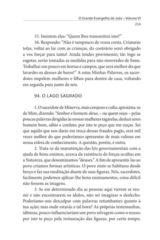 O Grande Evangelho de João – Volume VI
                                                                  219


       15. Insistem elas: “Quem lhes transmitirá isto?”
       16. Respondo: “Não é tampouco de vossa conta. Criaturas
tolas, voltai ao lar com as crianças, do contrário serei obrigado
a vos forçar para tanto! Ainda tendes provimento; tão logo se
esgotar, serão tomadas as medidas para não morrerdes de fome.
Trabalhai um pouco em hortas e campos, que será melhor do que
lavardes os deuses de barro!” A estas Minhas Palavras, os sacer­
dotes impelem mulheres e filhos para dentro de casa, voltando
em seguida para junto de nós.

      94. O LAGO sAGRADO

      1. O sacerdote de Minerva, mais corajoso e culto, aproxima-se
de Mim, dizendo: “Senhor e homem-deus, – ou quem sejas – pelas
poucas palavras dirigidas às nossas mulheres tagarelas, deduzi seres
homem bom, sábio e cordato, por isto te peço que me ouças. Sei
que aquilo que nos darás em troca dessas fraudes pagãs, será mil
vezes melhor do que poderíamos apresentar de mais valioso em
nossa esfera de conhecimento. A questão, porém, é outra.
      2. Trata-se da manutenção das leis governamentais com a
ajuda de bons ensinos, acerca da existência de forças ocultas em
a Natureza, que denominamos “deuses.” A fim de apresentá-las ao
povo criamos formas artísticas. O povo nisto se habituou desde
berço e faz sua meditação diante de suas figuras. Nós, sacerdotes,
facilmente podemos aplicar-lhe bons ensinamentos, coisa difícil
não fossem as imagens.
      3. Se em determinado dia as pessoas aqui vierem se reu­
nir e não encontrarem os ídolos, não sei imaginar o desfecho.
Poderíamo-nos desculpar com palavras retumbantes quanto à
tua ação; mas onde estarás a tal hora? As próprias testemunhas,
idôneas, pouco influenciariam um povo selvagem como o nosso;
por isto te peço pela restauração das figuras, por certo tempo.
 