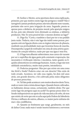 O Grande Evangelho de João – Volume VI
                                                                 221


       10. Senhor e Mestre, seria oportuno dares uma explicação,
primeiro, por que motivo existe lago tão perigoso e inútil? Não é
navegável e jamais produziu peixes; não tem afluente nem vazante,
portanto não serve para irrigação da zona. Segundo, presta-se
apenas para a idolatria, de prejuízo moral, pela aparição mágica
da luz, pois não obstante teres dizimado as estátuas, a idolatria
perdurará. Não Te seria possível dar o mesmo destino ao lago?”
       11. Digo Eu: “Certo, e também o farei por ter o teu pedido
justa razão. Todavia, não é este lago tão inútil como pensas, por­
quanto está em ligação direta com os órgãos internos do planeta,
medindo sua profundidade mais que trezentas horas de marcha.
Desempenha o papel de resfriador em cima de uma artéria quen­
tíssima do coração telúrico, razão por que sua água é mui fria.
       12. O lago tem afluente subterrâneo; mas carece de vazante
por ser o supérfluo da água gasto pela constante evaporação, tão
necessária à vivificação interna e mecânica, tanto quanto os lí­
quidos alimentícios no estômago humano. Assim, o lago não tem
utilidade extratelúrica, muito mais porém, intratelúrica.
       13. Poderias perguntar: Mas por que existe em uma zona
tão fértil e linda? Poderia estar em um deserto! Não estás de
todo errado. Acontece, ter sido essa região, há dois mil anos
atrás, um grande deserto, e foi cultivada pelas mãos diligentes
de pessoas proscritas.
       14. Tal fato pode acontecer com muitos desertos desta Terra,
onde se veem vinte a trinta desses lagos. Quando forem cultivados,
os habitantes dessas zonas, certamente, também dirão: Por que
existe lago tão perigoso aqui ou acolá? Eu apenas posso dizer-te:
Sendo indispensáveis no apoio da vida mecânica do orbe, ele tem
que existir, de sorte que este se acha aqui pela Ordem da Sabedoria
Divina e milhares de outros, alhures, e a maior parte embaixo do
mar e das cordilheiras.
       15. Quanto ao fenômeno que surge, geralmente, no mês
de Julius Cesar, nada mais é senão insetos luminosos a sorverem
 