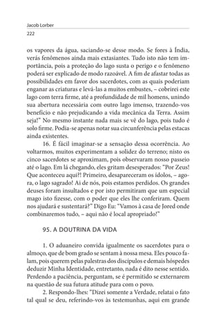 Jacob Lorber
222


os vapores da água, saciando-se desse modo. Se fores à Índia,
verás fenômenos ainda mais extasiantes. Tudo isto não tem im­
portância, pois a proteção do lago susta o perigo e o fenômeno
poderá ser explicado de modo razoável. A fim de afastar todas as
possibilidades em favor dos sacerdotes, com as quais poderiam
enganar as criaturas e levá-las a muitos embustes, – cobrirei este
lago com terra firme, até a profundidade de mil homens, unindo
sua abertura necessária com outro lago imenso, trazendo-vos
benefício e não prejudicando a vida mecânica da Terra. Assim
seja!” No mesmo instante nada mais se vê do lago, pois tudo é
solo firme. Podia-se apenas notar sua circunferência pelas estacas
ainda existentes.
        16. É fácil imaginar-se a sensação dessa ocorrência. Ao
voltarmos, muitos experimentam a solidez do terreno; nisto os
cinco sacerdotes se aproximam, pois observaram nosso passeio
até o lago. Em lá chegando, eles gritam desesperados: “Por Zeus!
Que aconteceu aqui?! Primeiro, desapareceram os ídolos, – ago­
ra, o lago sagrado! Ai de nós, pois estamos perdidos. Os grandes
deuses foram insultados e por isto permitiram que um especial
mago isto fizesse, com o poder que eles lhe conferiram. Quem
nos ajudará e sustentará?” Digo Eu: “Vamos à casa de Jored onde
combinaremos tudo, – aqui não é local apropriado!”

       95. A DOuTRINA DA VIDA

      1. O aduaneiro convida igualmente os sacerdotes para o
almoço, que de bom grado se sentam à nossa mesa. Eles pouco fa­
lam, pois querem pelas palestras dos discípulos e demais hóspedes
deduzir Minha Identidade, entretanto, nada é dito nesse sentido.
Perdendo a paciência, perguntam, se é permitido se externarem
na questão de sua futura atitude para com o povo.
      2. Respondo-lhes: “Dizei somente a Verdade, relatai o fato
tal qual se deu, referindo-vos às testemunhas, aqui em grande
 