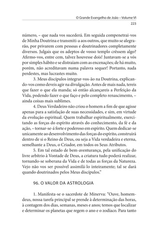 O Grande Evangelho de João – Volume VI
                                                                 223


número, – que nada vos sucederá. Em seguida compenetrai-vos
de Minha Doutrina e transmiti-a aos outros, que muito se alegra­
rão, por privarem com pessoas e doutrinadores completamente
diversos. Julgais que os adeptos de vosso templo crêssem algo?
Afirmo-vos, entre cem, talvez houvesse dois! Juntavam-se a vós
por simples hábito e se distraíam com as encenações; de há muito,
porém, não acreditavam numa palavra sequer! Portanto, nada
perdestes, mas lucrastes muito.
       3. Meus discípulos integrar-vos-ão na Doutrina, explican­
do-vos como deveis agir na divulgação. Antes de mais nada, tereis
que fazer o que ela manda; só então alcançareis a Perfeição da
Vida, podendo fazer o que faço e pelo completo renascimento, –
ainda coisas mais sublimes.
       4. Deus Verdadeiro não criou o homem a fim de que agisse
apenas para a satisfação de suas necessidades, e sim, em virtude
da evolução espiritual. Quem trabalhar espiritualmente, exerci­
tando as forças do espírito através do conhecimento, da fé e da
ação, – tornar-se-á forte e poderoso em espírito. Quem dedicar-se
unicamente ao desenvolvimento das forças do espírito, construirá
dentro de si o Reino de Deus, ou seja a Vida verdadeira e eterna,
semelhante a Deus, o Criador, em todos os Seus Atributos.
       5. Em tal estado de bem-aventurança, pela unificação do
livre arbítrio à Vontade de Deus, a criatura tudo poderá realizar,
tornando-se soberana da Vida e de todas as forças da Natureza.
Vejo não vos ser possível assimilá-lo inteiramente; tal se dará
quando doutrinados pelos Meus discípulos.”

      96. O VALOR DA AsTROLOGIA

      1. Manifesta-se o sacerdote de Minerva: “Ouve, homem-
deus, nossa tarefa principal se prende à determinação das horas,
à contagem dos dias, semanas, meses e anos; temos que localizar
e determinar os planetas que regem o ano e o zodíaco. Para tanto
 