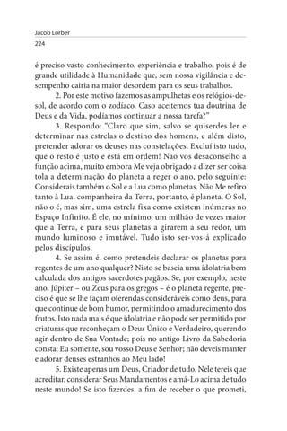 Jacob Lorber
224


é preciso vasto conhecimento, experiência e trabalho, pois é de
grande utilidade à Humanidade que, sem nossa vigilância e de­
sempenho cairia na maior desordem para os seus trabalhos.
       2. Por este motivo fazemos as ampulhetas e os relógios-de­
sol, de acordo com o zodíaco. Caso aceitemos tua doutrina de
Deus e da Vida, podíamos continuar a nossa tarefa?”
       3. Respondo: “Claro que sim, salvo se quiserdes ler e
determinar nas estrelas o destino dos homens, e além disto,
pretender adorar os deuses nas constelações. Excluí isto tudo,
que o resto é justo e está em ordem! Não vos desaconselho a
função acima, muito embora Me veja obrigado a dizer ser coisa
tola a determinação do planeta a reger o ano, pelo seguinte:
Considerais também o Sol e a Lua como planetas. Não Me refiro
tanto à Lua, companheira da Terra, portanto, é planeta. O Sol,
não o é, mas sim, uma estrela fixa como existem inúmeras no
Espaço Infinito. É ele, no mínimo, um milhão de vezes maior
que a Terra, e para seus planetas a girarem a seu redor, um
mundo luminoso e imutável. Tudo isto ser-vos-á explicado
pelos discípulos.
       4. Se assim é, como pretendeis declarar os planetas para
regentes de um ano qualquer? Nisto se baseia uma idolatria bem
calculada dos antigos sacerdotes pagãos. Se, por exemplo, neste
ano, Júpiter – ou Zeus para os gregos – é o planeta regente, pre­
ciso é que se lhe façam oferendas consideráveis como deus, para
que continue de bom humor, permitindo o amadurecimento dos
frutos. Isto nada mais é que idolatria e não pode ser permitido por
criaturas que reconheçam o Deus Único e Verdadeiro, querendo
agir dentro de Sua Vontade; pois no antigo Livro da Sabedoria
consta: Eu somente, sou vosso Deus e Senhor; não deveis manter
e adorar deuses estranhos ao Meu lado!
       5. Existe apenas um Deus, Criador de tudo. Nele tereis que
acreditar, considerar Seus Mandamentos e amá-Lo acima de tudo
neste mundo! Se isto fizerdes, a fim de receber o que prometi,
 