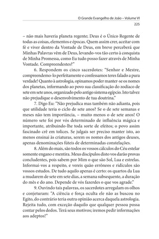 O Grande Evangelho de João – Volume VI
                                                                   225


– não mais haveria planeta regente; Deus é o Único Regente de
todas as coisas, elementos e épocas. Quem assim crer, aceitar com
fé e viver dentro da Vontade de Deus, em breve perceberá que
Minhas Palavras vêm de Deus, levando-vos tão certo à conquista
de Minha Promessa, como Eu tudo posso fazer através de Minha
Vontade. Compreendestes?”
       6. Respondem os cinco sacerdotes: “Senhor e Mestre,
compreendemo-lo perfeitamente e confessamos teres falado a pura
verdade! Quanto à astrologia, opinamos poder manter-se os nomes
dos planetas, informando ao povo sua classificação do zodíaco de
sete em sete anos, organizado pelo antigo sistema egípcio. Isto talvez
não prejudique o desenvolvimento de tua doutrina.”
       7. Digo Eu: “Não prejudica mas também não adianta, pois
que utilidade teria o ciclo de sete anos? Se o de sete semanas e
meses não tem importância, – muito menos o de sete anos! O
número sete foi por vós determinado de influência mágica e
importante, atribuindo-lhe toda sorte de efeitos; o povo assim
fascinado crê em tolices. Se julgais ser preciso manter isto, ao
menos ensinai às criaturas, serem os nomes dos antigos deuses,
apenas denominações fúteis de determinadas constelações.
       8. Além do mais, são todos os vossos cálculos do Céu estelar
somente engano e mentira. Meus discípulos disto vos darão provas
concludentes, pois sabem por Mim o que são Sol, Lua e estrelas.
Informai-vos a respeito, e vereis quão errôneos e ridículos são
vossos estudos. De tudo aquilo apenas é certo: os quartos da Lua
a mudarem de sete em sete dias, a semana subsequente, a duração
do mês e do ano. Depende de vós fazerdes o que vos agrade.”
       9. Ouvindo tais palavras, os sacerdotes arregalam os olhos
e conjeturam: “A ciência e força oculta ele não as buscou no
Egito, do contrário teria outra opinião acerca daquela astrologia.
Rejeita tudo, com exceção daquilo que qualquer pessoa possa
contar pelos dedos. Terá seus motivos; iremos pedir informações
aos adeptos!”
 