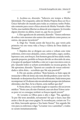 O Grande Evangelho de João – Volume VI
                                                                  227


      4. Acalmo-os, dizendo: “Sabereis em tempo a Minha
Identidade. Por enquanto, sabei de Minha Própria Boca ser Eu o
Único Salvador do mundo para todas as criaturas; tenho Poder,
não somente para curar o físico através de Minha Vontade e Meu
Verbo, mas também libertar as almas de seus enganos. Se tiverdes
alguns doentes na aldeia, trazei-os, que Eu os curarei!”
      5. Eles agradecem de antemão, dizendo: “Temos enfermos
de sobra e nós mesmos não somos tão saudáveis como parece; os
outros, são quase incuráveis!”
      6. Digo Eu: “Ainda assim ide buscá-los, que vereis pela
primeira vez em vossa vida a Força e Glória de Deus dadas ao
Homem!”
      7. Rápidos eles se dirigem aos catres e voltam com vinte
enfermos, entre esses aleijados, coxos, entrevados, cegos, surdos,
leprosos e um, sem braços. Este homem goza de boa saúde; tendo,
quando pequeno, perdido os braços devido ao descuido da ama,
é incapaz de qualquer trabalho, a não ser o que executava com os
pés. Quando todos se acham acomodados na escassa grama, Eu
Me aproximo, dizendo: “Quereis ser curados de vossas enfermi­
dades e além disto, – acreditais que Me seja possível?”
      8. Diz um ancião, artrítico: “Bom homem, se foste capaz de
ressuscitar o filho de Jored, não resta dúvida poderes curar-nos! Su­
bentende-se desejarmos ficar livres do sofrimento. Nada temos para
recompensar-te! Os deuses não nos atenderam porque não tínhamos
oferendas a dar-lhes. Se tu o fizeres, serás melhor que eles!”
      9. Nesta altura, o sacerdote pagão se espanta e diz ao jovem
médico: “Neste caso, ele não é homem, mas um deus! Estou curio­
so para ver se consegue restituir os braços àquele jovem!”
      10. Levanto os Olhos para o alto e digo: “Pai, agradeço-
Te por Me teres atendido, novamente! Sei que o fazes; mas falo
assim a fim de que esses pagãos Te reconheçam, creiam em Ti e
em Mim, louvando apenas o Teu Santo Nome!” Em seguida Me
viro para os enfermos e digo: “Levantai-vos e caminhai!”, e todos
se curam instantaneamente.
 